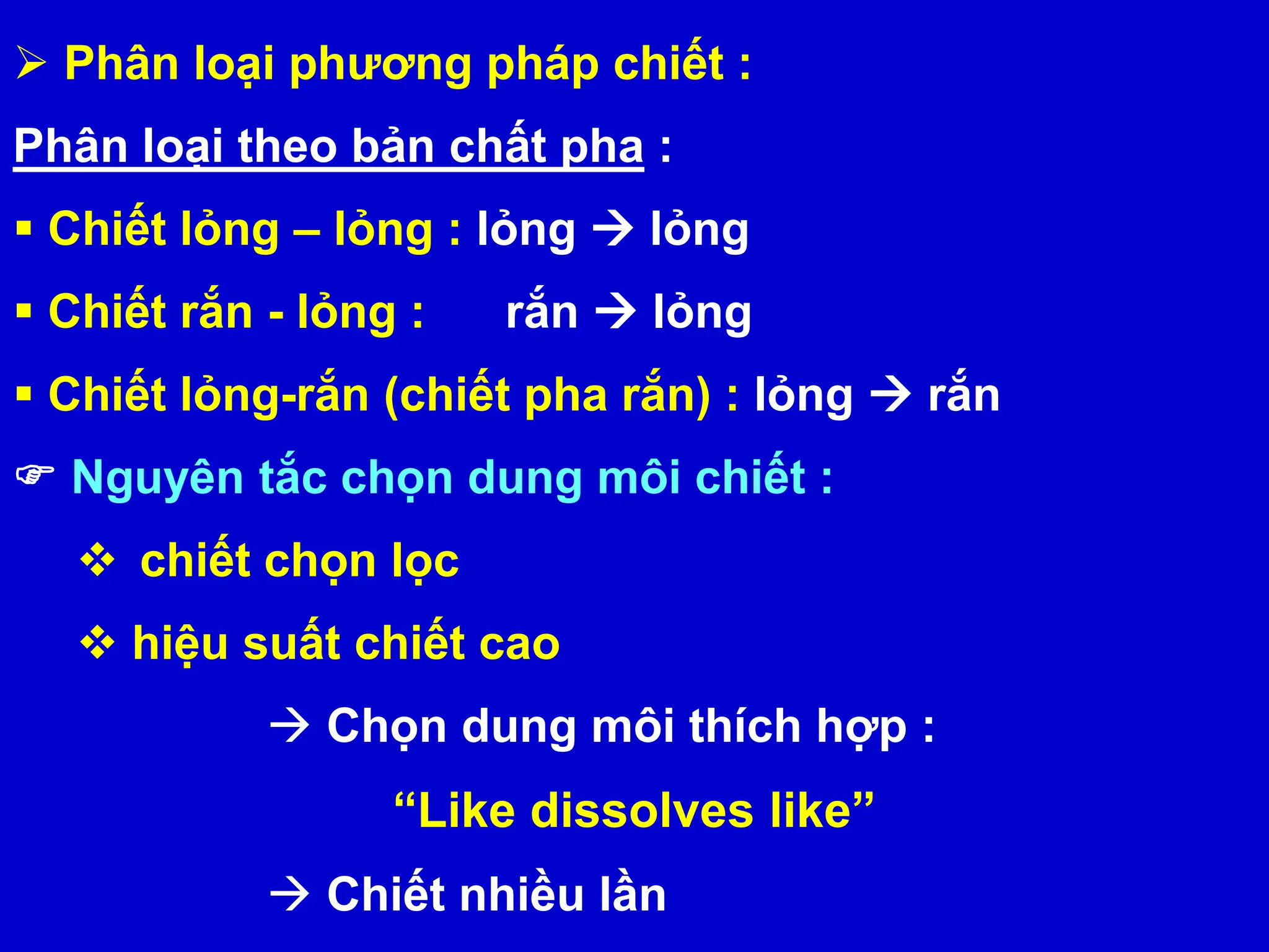  Phân loại phương pháp chiết :
Phân loại theo bản chất pha :
 Chiết lỏng – lỏng : lỏng  lỏng
 Chiết rắn - lỏng : rắn  lỏng
 Chiết lỏng-rắn (chiết pha rắn) : lỏng  rắn
 Nguyên tắc chọn dung môi chiết :
 chiết chọn lọc
 hiệu suất chiết cao
 Chọn dung môi thích hợp :
“Like dissolves like”
 Chiết nhiều lần
 