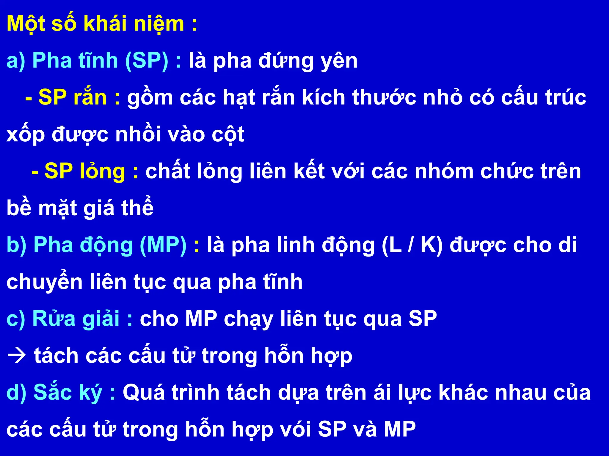 Một số khái niệm :
a) Pha tĩnh (SP) : là pha đứng yên
- SP rắn : gồm các hạt rắn kích thước nhỏ có cấu trúc
xốp được nhồi vào cột
- SP lỏng : chất lỏng liên kết với các nhóm chức trên
bề mặt giá thể
b) Pha động (MP) : là pha linh động (L / K) được cho di
chuyển liên tục qua pha tĩnh
c) Rửa giải : cho MP chạy liên tục qua SP
 tách các cấu tử trong hỗn hợp
d) Sắc ký : Quá trình tách dựa trên ái lực khác nhau của
các cấu tử trong hỗn hợp vói SP và MP
 