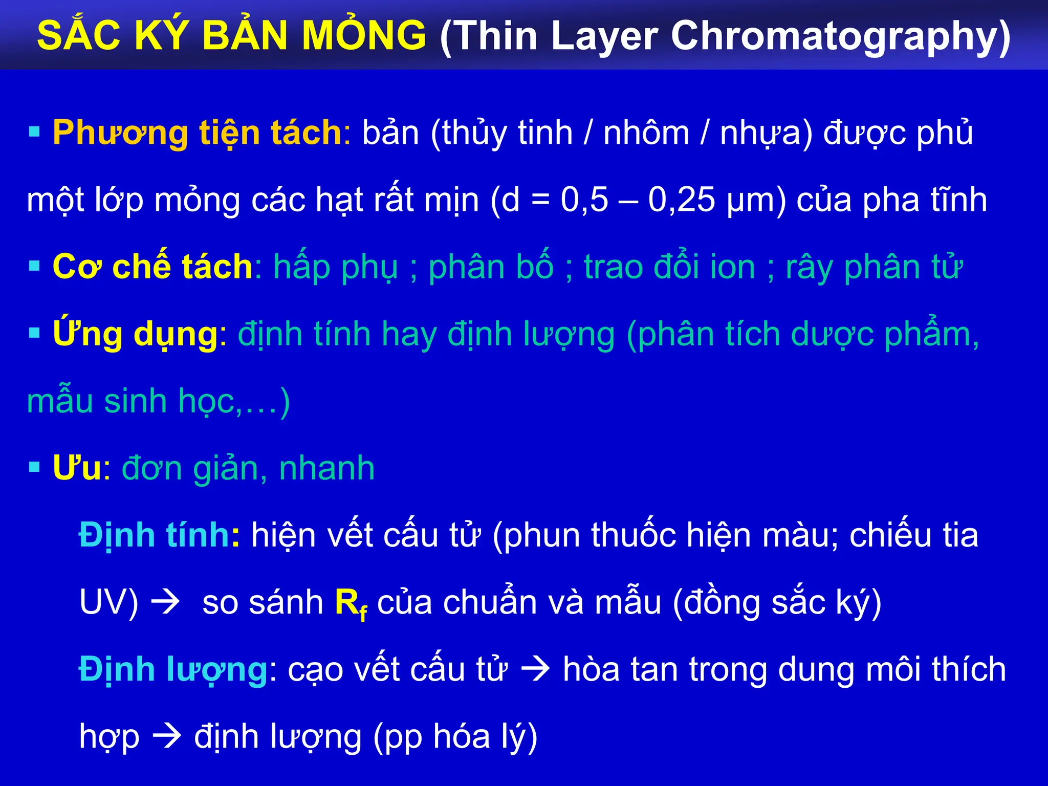 SẮC KÝ BẢN MỎNG (Thin Layer Chromatography)
 Phương tiện tách: bản (thủy tinh / nhôm / nhựa) được phủ
một lớp mỏng các hạt rất mịn (d = 0,5 – 0,25 μm) của pha tĩnh
 Cơ chế tách: hấp phụ ; phân bố ; trao đổi ion ; rây phân tử
 Ứng dụng: định tính hay định lượng (phân tích dược phẩm,
mẫu sinh học,…)
 Ưu: đơn giản, nhanh
Định tính: hiện vết cấu tử (phun thuốc hiện màu; chiếu tia
UV)  so sánh Rf của chuẩn và mẫu (đồng sắc ký)
Định lượng: cạo vết cấu tử  hòa tan trong dung môi thích
hợp  định lượng (pp hóa lý)
 
