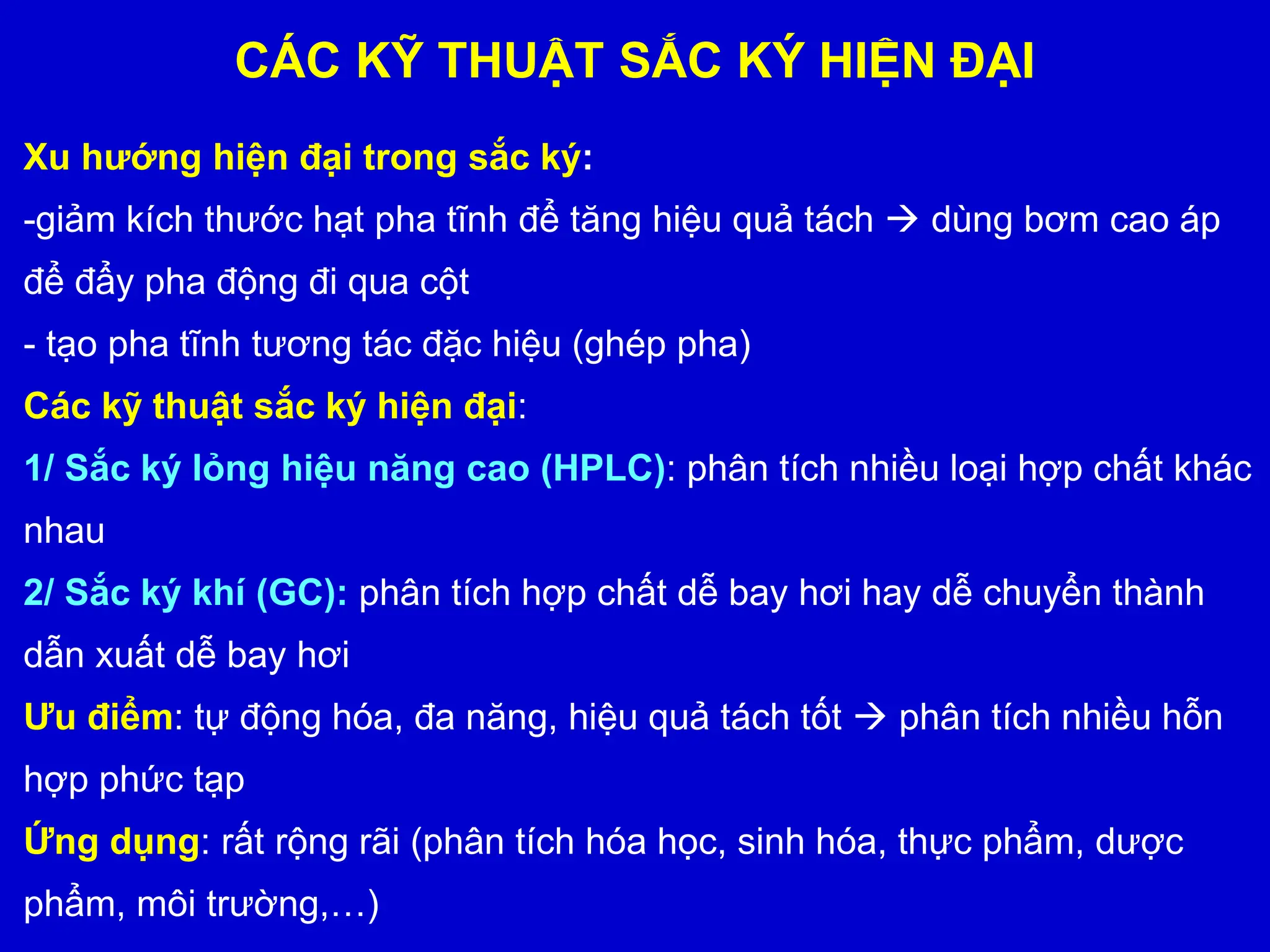 CÁC KỸ THUẬT SẮC KÝ HIỆN ĐẠI
Xu hướng hiện đại trong sắc ký:
-giảm kích thước hạt pha tĩnh để tăng hiệu quả tách  dùng bơm cao áp
để đẩy pha động đi qua cột
- tạo pha tĩnh tương tác đặc hiệu (ghép pha)
Các kỹ thuật sắc ký hiện đại:
1/ Sắc ký lỏng hiệu năng cao (HPLC): phân tích nhiều loại hợp chất khác
nhau
2/ Sắc ký khí (GC): phân tích hợp chất dễ bay hơi hay dễ chuyển thành
dẫn xuất dễ bay hơi
Ưu điểm: tự động hóa, đa năng, hiệu quả tách tốt  phân tích nhiều hỗn
hợp phức tạp
Ứng dụng: rất rộng rãi (phân tích hóa học, sinh hóa, thực phẩm, dược
phẩm, môi trường,…)
 