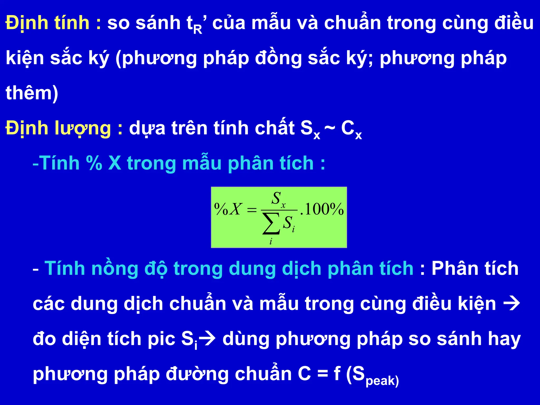 Định tính : so sánh tR’ của mẫu và chuẩn trong cùng điều
kiện sắc ký (phương pháp đồng sắc ký; phương pháp
thêm)
Định lượng : dựa trên tính chất Sx ~ Cx
-Tính % X trong mẫu phân tích :
- Tính nồng độ trong dung dịch phân tích : Phân tích
các dung dịch chuẩn và mẫu trong cùng điều kiện 
đo diện tích pic Si dùng phương pháp so sánh hay
phương pháp đường chuẩn C = f (Speak)
%
100
.
%


i
i
x
S
S
X
 