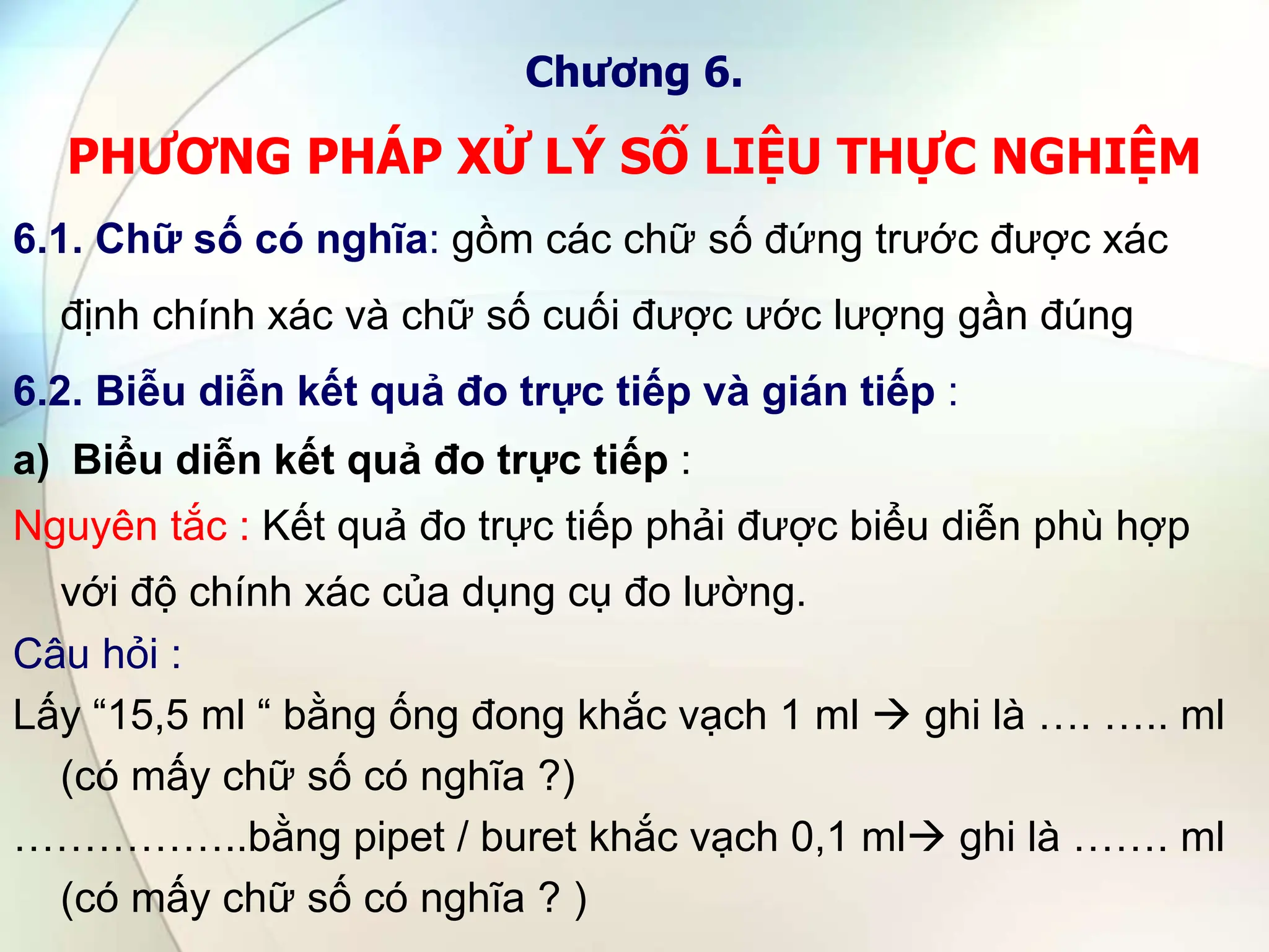 Chương 6.
PHƯƠNG PHÁP XỬ LÝ SỐ LIỆU THỰC NGHIỆM
6.1. Chữ số có nghĩa: gồm các chữ số đứng trước được xác
định chính xác và chữ số cuối được ước lượng gần đúng
6.2. Biễu diễn kết quả đo trực tiếp và gián tiếp :
a) Biểu diễn kết quả đo trực tiếp :
Nguyên tắc : Kết quả đo trực tiếp phải được biểu diễn phù hợp
với độ chính xác của dụng cụ đo lường.
Câu hỏi :
Lấy “15,5 ml “ bằng ống đong khắc vạch 1 ml  ghi là …. ….. ml
(có mấy chữ số có nghĩa ?)
……………..bằng pipet / buret khắc vạch 0,1 ml ghi là ……. ml
(có mấy chữ số có nghĩa ? )
 
