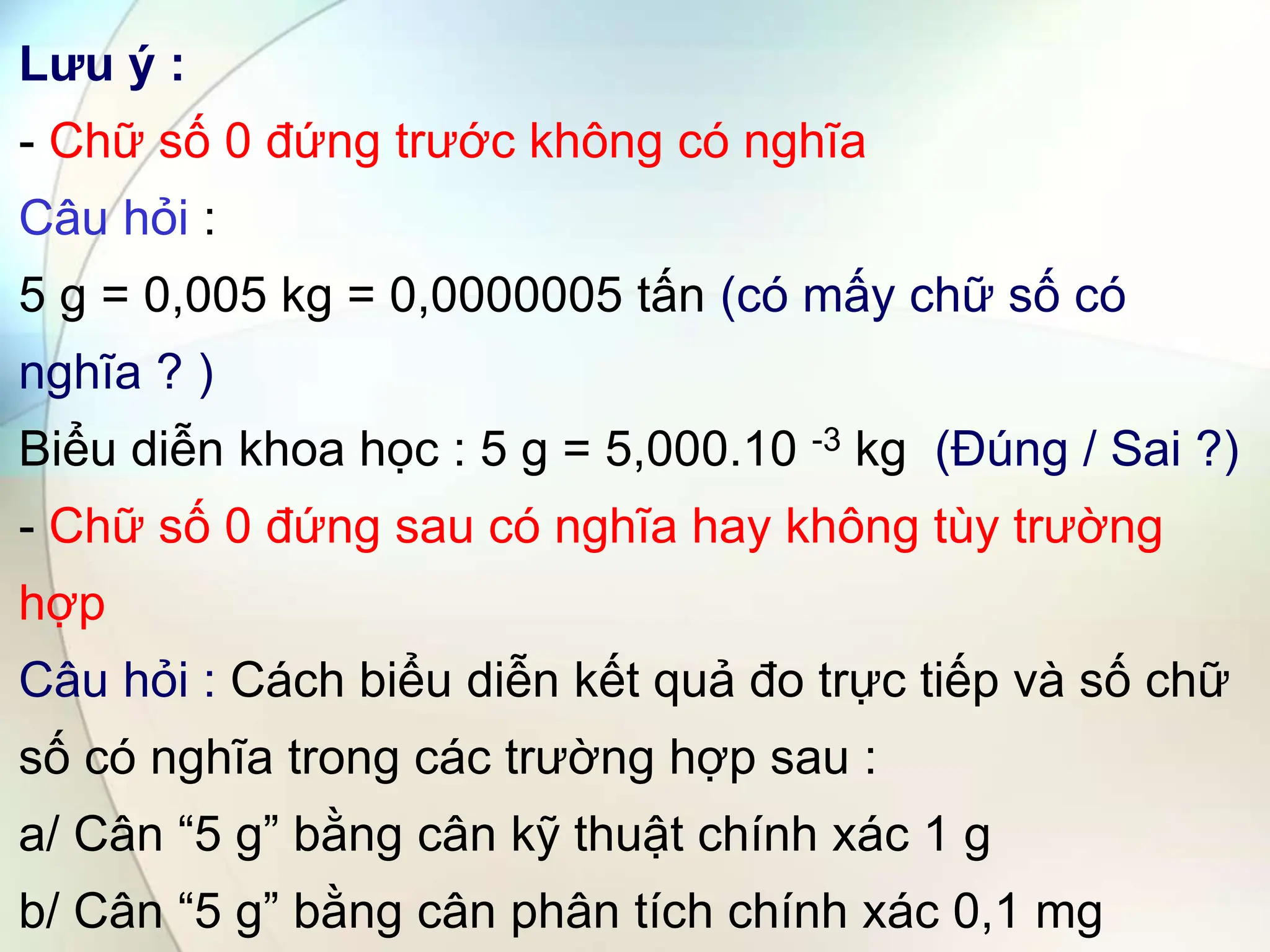 Lưu ý :
- Chữ số 0 đứng trước không có nghĩa
Câu hỏi :
5 g = 0,005 kg = 0,0000005 tấn (có mấy chữ số có
nghĩa ? )
Biểu diễn khoa học : 5 g = 5,000.10 -3 kg (Đúng / Sai ?)
- Chữ số 0 đứng sau có nghĩa hay không tùy trường
hợp
Câu hỏi : Cách biểu diễn kết quả đo trực tiếp và số chữ
số có nghĩa trong các trường hợp sau :
a/ Cân “5 g” bằng cân kỹ thuật chính xác 1 g
b/ Cân “5 g” bằng cân phân tích chính xác 0,1 mg
 
