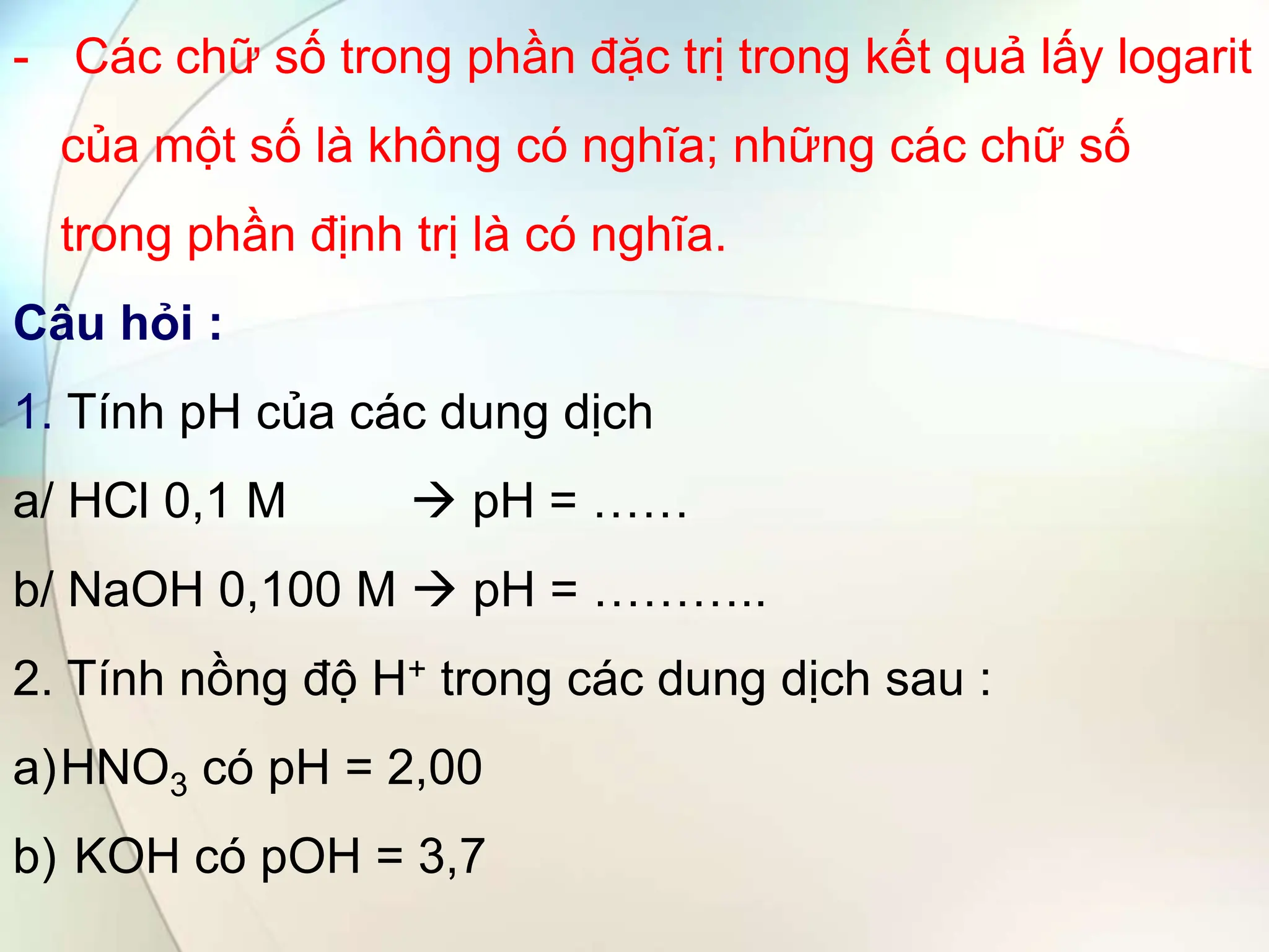 - Các chữ số trong phần đặc trị trong kết quả lấy logarit
của một số là không có nghĩa; những các chữ số
trong phần định trị là có nghĩa.
Câu hỏi :
1. Tính pH của các dung dịch
a/ HCl 0,1 M  pH = ……
b/ NaOH 0,100 M  pH = ………..
2. Tính nồng độ H+ trong các dung dịch sau :
a)HNO3 có pH = 2,00
b) KOH có pOH = 3,7
 