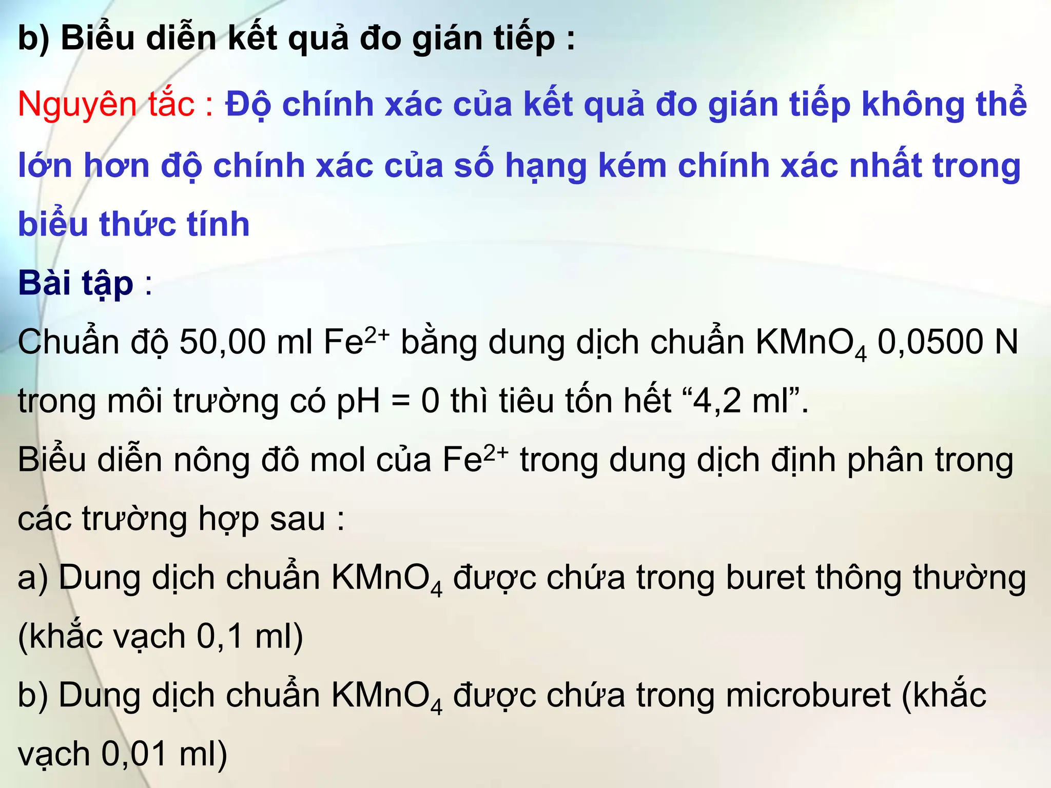 b) Biểu diễn kết quả đo gián tiếp :
Nguyên tắc : Độ chính xác của kết quả đo gián tiếp không thể
lớn hơn độ chính xác của số hạng kém chính xác nhất trong
biểu thức tính
Bài tập :
Chuẩn độ 50,00 ml Fe2+ bằng dung dịch chuẩn KMnO4 0,0500 N
trong môi trường có pH = 0 thì tiêu tốn hết “4,2 ml”.
Biểu diễn nông đô mol của Fe2+ trong dung dịch định phân trong
các trường hợp sau :
a) Dung dịch chuẩn KMnO4 được chứa trong buret thông thường
(khắc vạch 0,1 ml)
b) Dung dịch chuẩn KMnO4 được chứa trong microburet (khắc
vạch 0,01 ml)
 