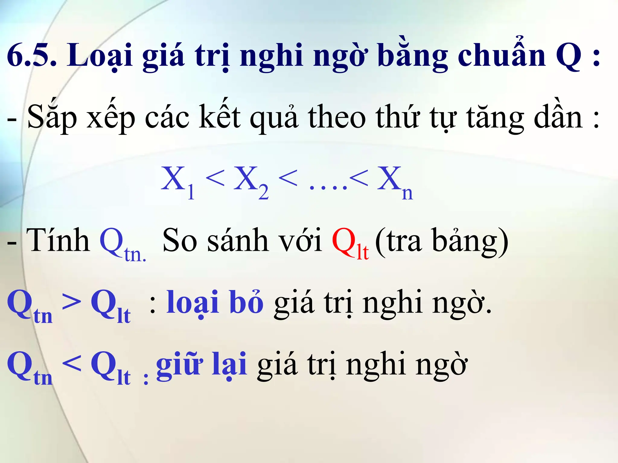6.5. Loại giá trị nghi ngờ bằng chuẩn Q :
- Sắp xếp các kết quả theo thứ tự tăng dần :
X1 < X2 < ….< Xn
- Tính Qtn. So sánh với Qlt (tra bảng)
Qtn > Qlt : loại bỏ giá trị nghi ngờ.
Qtn < Qlt : giữ lại giá trị nghi ngờ
 