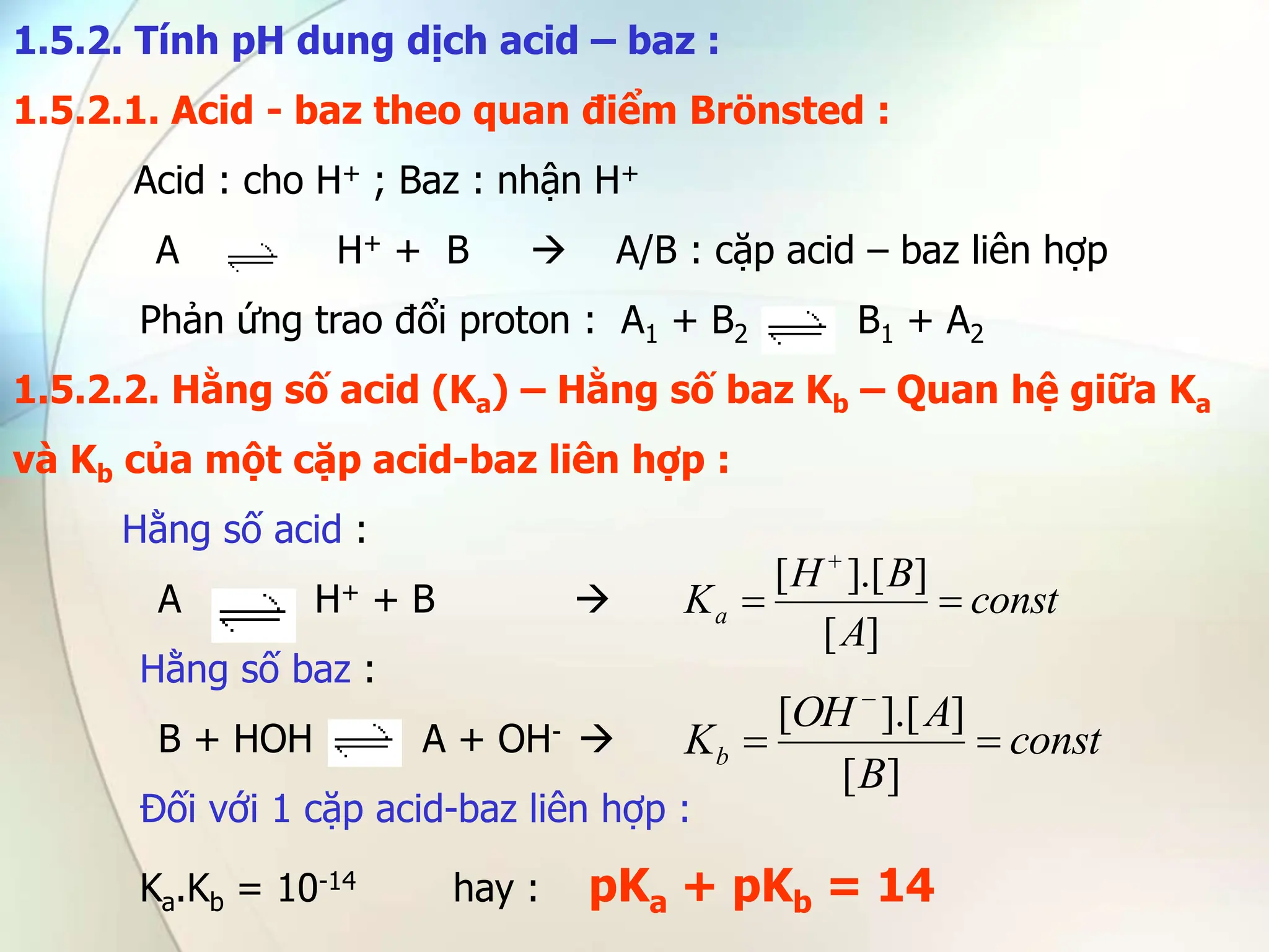 1.5.2. Tính pH dung dịch acid – baz :
1.5.2.1. Acid - baz theo quan điểm Brönsted :
Acid : cho H+ ; Baz : nhận H+
A H+ + B  A/B : cặp acid – baz liên hợp
Phản ứng trao đổi proton : A1 + B2 B1 + A2
1.5.2.2. Hằng số acid (Ka) – Hằng số baz Kb – Quan hệ giữa Ka
và Kb của một cặp acid-baz liên hợp :
Hằng số acid :
A H+ + B 
Hằng số baz :
B + HOH A + OH- 
Đối với 1 cặp acid-baz liên hợp :
Ka.Kb = 10-14 hay : pKa + pKb = 14
const
A
B
H
Ka 


]
[
]
].[
[
const
B
A
OH
Kb 


]
[
]
].[
[
 