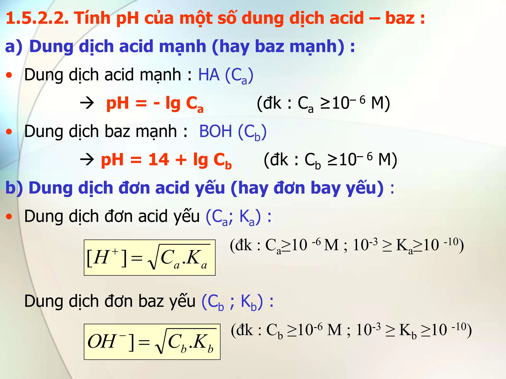1.5.2.2. Tính pH của một số dung dịch acid – baz :
a) Dung dịch acid mạnh (hay baz mạnh) :
• Dung dịch acid mạnh : HA (Ca)
 pH = - lg Ca (đk : Ca ≥10– 6 M)
• Dung dịch baz mạnh : BOH (Cb)
 pH = 14 + lg Cb (đk : Cb ≥10– 6 M)
b) Dung dịch đơn acid yếu (hay đơn bay yếu) :
• Dung dịch đơn acid yếu (Ca; Ka) :
(đk : Ca≥10 -6 M ; 10-3 ≥ Ka≥10 -10)
Dung dịch đơn baz yếu (Cb ; Kb) :
(đk : Cb ≥10-6 M ; 10-3 ≥ Kb ≥10 -10)
a
a K
C
H .
]
[ 

b
b K
C
OH .
] 

 