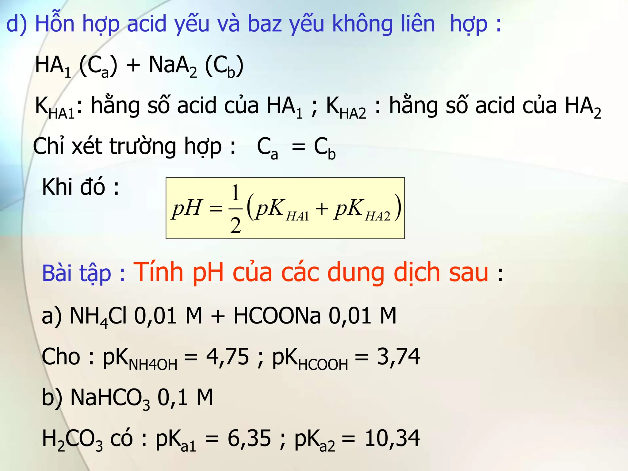 d) Hỗn hợp acid yếu và baz yếu không liên hợp :
HA1 (Ca) + NaA2 (Cb)
KHA1: hằng số acid của HA1 ; KHA2 : hằng số acid của HA2
Chỉ xét trường hợp : Ca = Cb
Khi đó :
Bài tập : Tính pH của các dung dịch sau :
a) NH4Cl 0,01 M + HCOONa 0,01 M
Cho : pKNH4OH = 4,75 ; pKHCOOH = 3,74
b) NaHCO3 0,1 M
H2CO3 có : pKa1 = 6,35 ; pKa2 = 10,34
 
2
1
2
1
HA
HA pK
pK
pH 

 