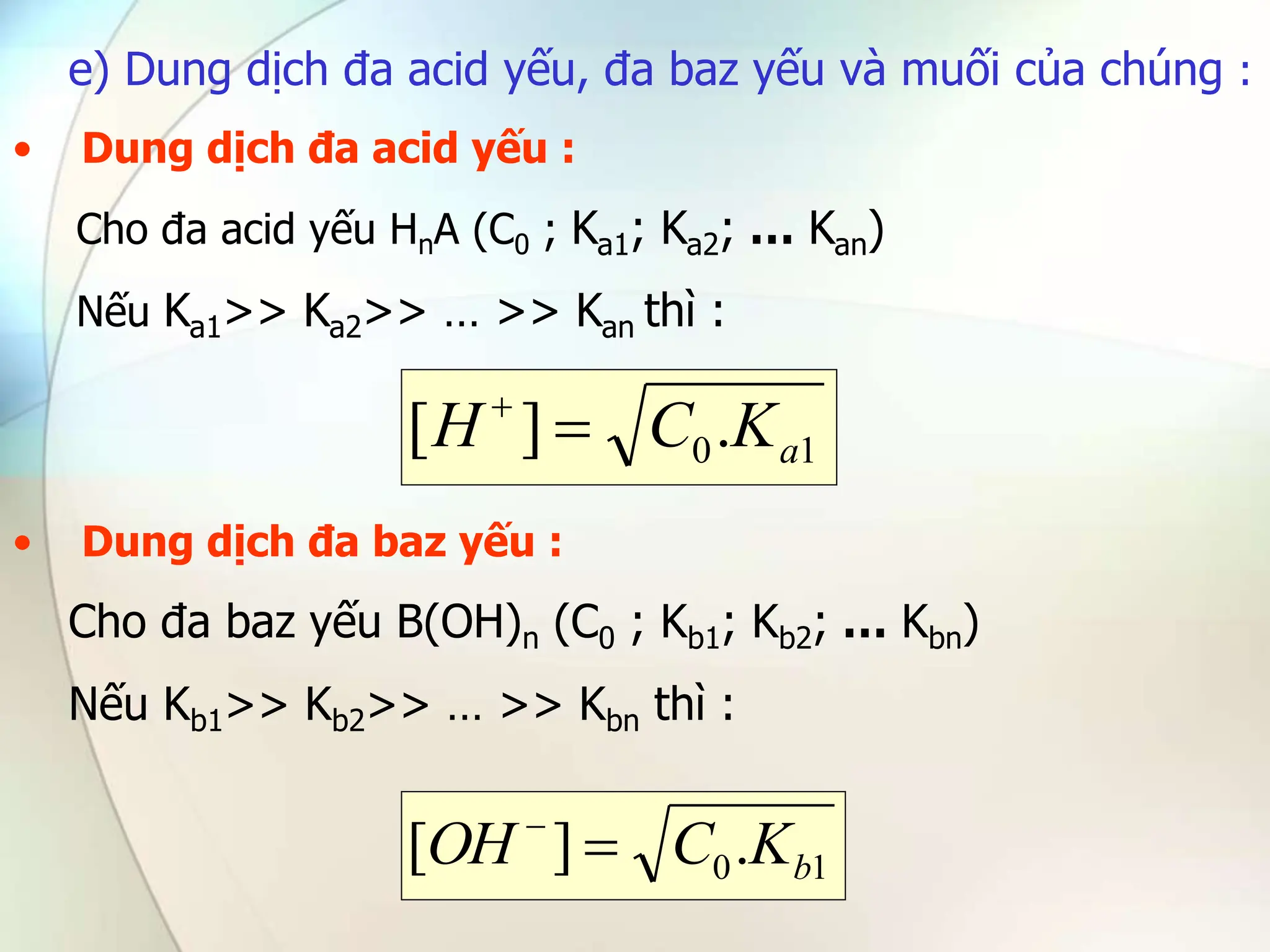 e) Dung dịch đa acid yếu, đa baz yếu và muối của chúng :
• Dung dịch đa acid yếu :
Cho đa acid yếu HnA (C0 ; Ka1; Ka2; … Kan)
Nếu Ka1>> Ka2>> … >> Kan thì :
• Dung dịch đa baz yếu :
Cho đa baz yếu B(OH)n (C0 ; Kb1; Kb2; … Kbn)
Nếu Kb1>> Kb2>> … >> Kbn thì :
1
0.
]
[ a
K
C
H 

1
0.
]
[ b
K
C
OH 

 