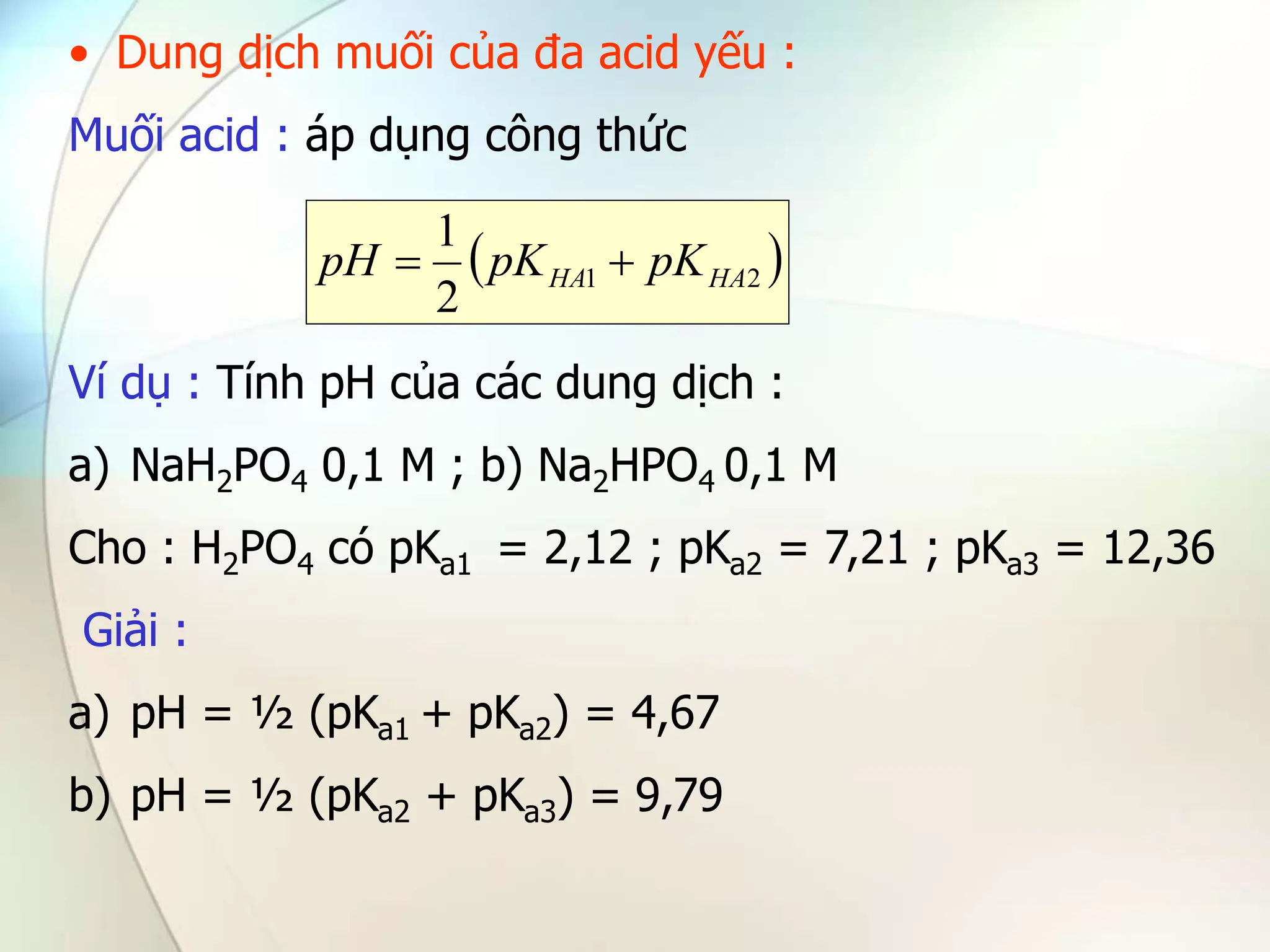 • Dung dịch muối của đa acid yếu :
Muối acid : áp dụng công thức
Ví dụ : Tính pH của các dung dịch :
a) NaH2PO4 0,1 M ; b) Na2HPO4 0,1 M
Cho : H2PO4 có pKa1 = 2,12 ; pKa2 = 7,21 ; pKa3 = 12,36
Giải :
a) pH = ½ (pKa1 + pKa2) = 4,67
b) pH = ½ (pKa2 + pKa3) = 9,79
 
2
1
2
1
HA
HA pK
pK
pH 

 