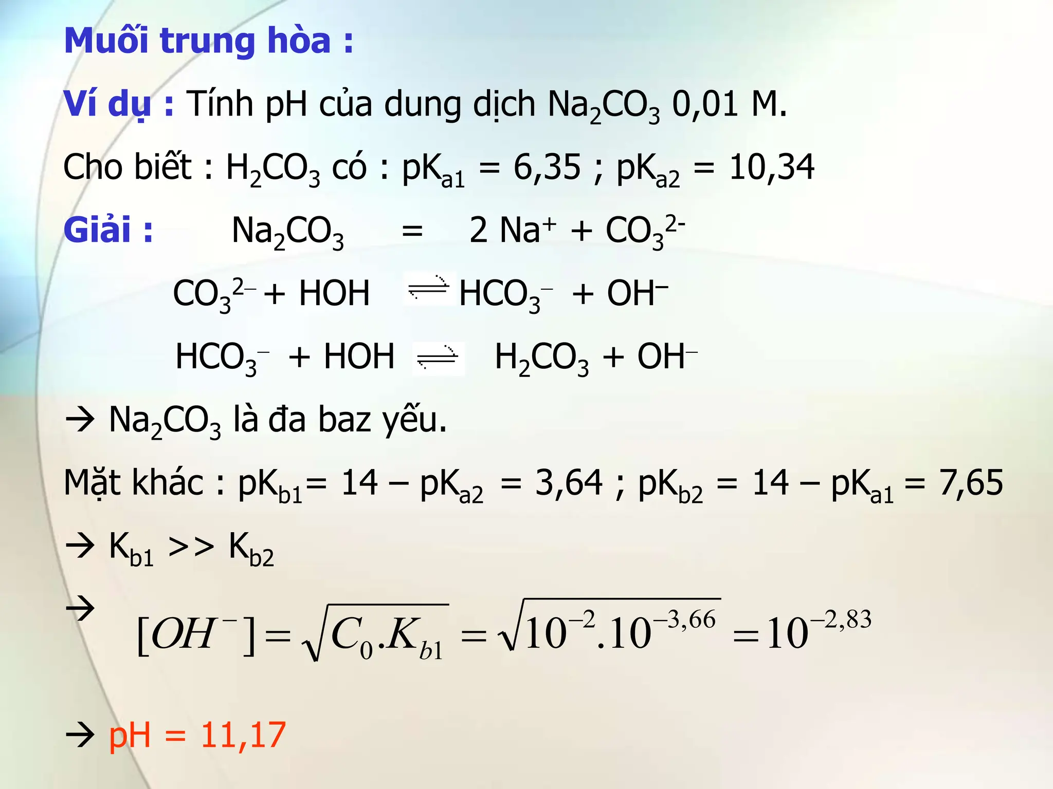 Muối trung hòa :
Ví dụ : Tính pH của dung dịch Na2CO3 0,01 M.
Cho biết : H2CO3 có : pKa1 = 6,35 ; pKa2 = 10,34
Giải : Na2CO3 = 2 Na+ + CO3
2-
CO3
2– + HOH HCO3
– + OH–
HCO3
– + HOH H2CO3 + OH–
 Na2CO3 là đa baz yếu.
Mặt khác : pKb1= 14 – pKa2 = 3,64 ; pKb2 = 14 – pKa1 = 7,65
 Kb1 >> Kb2

 pH = 11,17
83
,
2
66
,
3
2
1
0 10
10
.
10
.
]
[ 





 b
K
C
OH
 