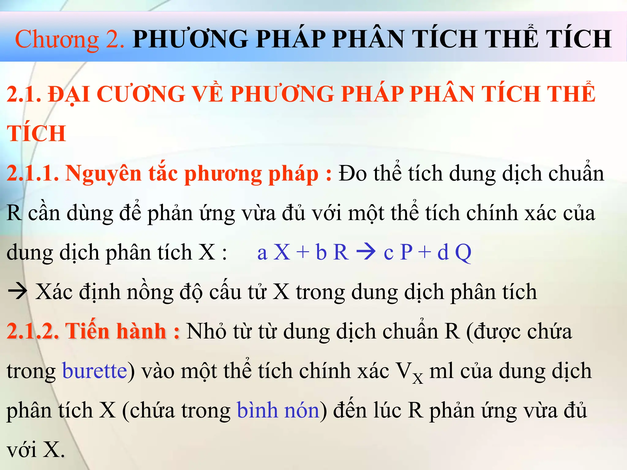 2.1. ĐẠI CƯƠNG VỀ PHƯƠNG PHÁP PHÂN TÍCH THỂ
TÍCH
2.1.1. Nguyên tắc phương pháp : Đo thể tích dung dịch chuẩn
R cần dùng để phản ứng vừa đủ với một thể tích chính xác của
dung dịch phân tích X : a X + b R  c P + d Q
 Xác định nồng độ cấu tử X trong dung dịch phân tích
2.1.2. Tiến hành : Nhỏ từ từ dung dịch chuẩn R (được chứa
trong burette) vào một thể tích chính xác VX ml của dung dịch
phân tích X (chứa trong bình nón) đến lúc R phản ứng vừa đủ
với X.
Chương 2. PHƯƠNG PHÁP PHÂN TÍCH THỂ TÍCH
 