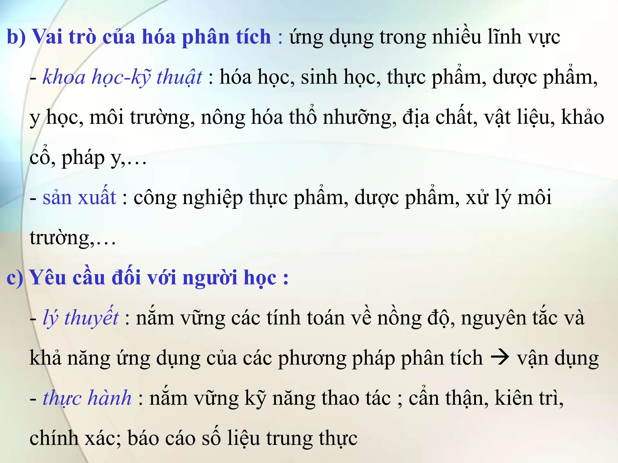 b) Vai trò của hóa phân tích : ứng dụng trong nhiều lĩnh vực
- khoa học-kỹ thuật : hóa học, sinh học, thực phẩm, dược phẩm,
y học, môi trường, nông hóa thổ nhưỡng, địa chất, vật liệu, khảo
cổ, pháp y,…
- sản xuất : công nghiệp thực phẩm, dược phẩm, xử lý môi
trường,…
c) Yêu cầu đối với người học :
- lý thuyết : nắm vững các tính toán về nồng độ, nguyên tắc và
khả năng ứng dụng của các phương pháp phân tích  vận dụng
- thực hành : nắm vững kỹ năng thao tác ; cẩn thận, kiên trì,
chính xác; báo cáo số liệu trung thực
 