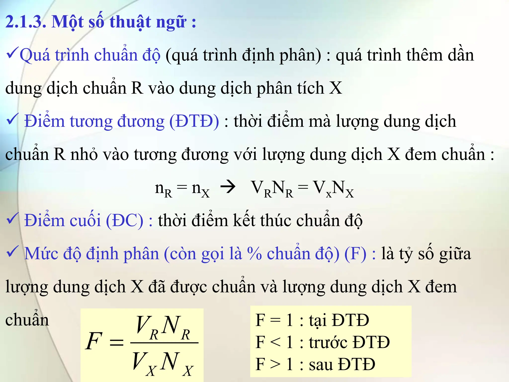 2.1.3. Một số thuật ngữ :
Quá trình chuẩn độ (quá trình định phân) : quá trình thêm dần
dung dịch chuẩn R vào dung dịch phân tích X
 Điểm tương đương (ĐTĐ) : thời điểm mà lượng dung dịch
chuẩn R nhỏ vào tương đương với lượng dung dịch X đem chuẩn :
nR = nX  VRNR = VxNX
 Điểm cuối (ĐC) : thời điểm kết thúc chuẩn độ
 Mức độ định phân (còn gọi là % chuẩn độ) (F) : là tỷ số giữa
lượng dung dịch X đã được chuẩn và lượng dung dịch X đem
chuẩn
X
X
R
R
N
V
N
V
F 
F = 1 : tại ĐTĐ
F < 1 : trước ĐTĐ
F > 1 : sau ĐTĐ
 