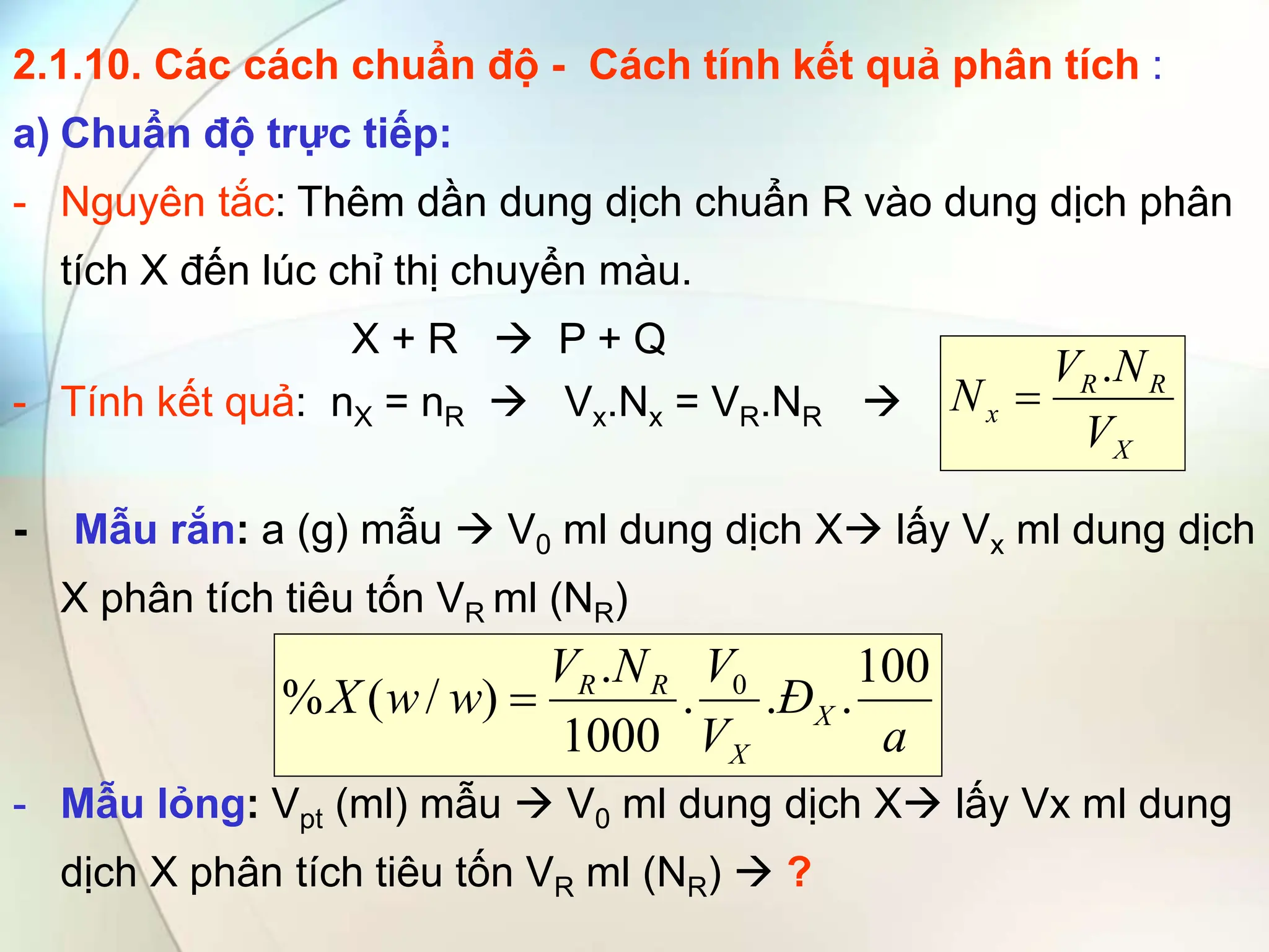 2.1.10. Các cách chuẩn độ - Cách tính kết quả phân tích :
a) Chuẩn độ trực tiếp:
- Nguyên tắc: Thêm dần dung dịch chuẩn R vào dung dịch phân
tích X đến lúc chỉ thị chuyển màu.
X + R  P + Q
- Tính kết quả: nX = nR  Vx.Nx = VR.NR 
- Mẫu rắn: a (g) mẫu  V0 ml dung dịch X lấy Vx ml dung dịch
X phân tích tiêu tốn VR ml (NR)
- Mẫu lỏng: Vpt (ml) mẫu  V0 ml dung dịch X lấy Vx ml dung
dịch X phân tích tiêu tốn VR ml (NR)  ?
X
R
R
x
V
N
V
N
.

a
Đ
V
V
N
V
w
w
X X
X
R
R 100
.
.
.
1000
.
)
/
(
% 0

 