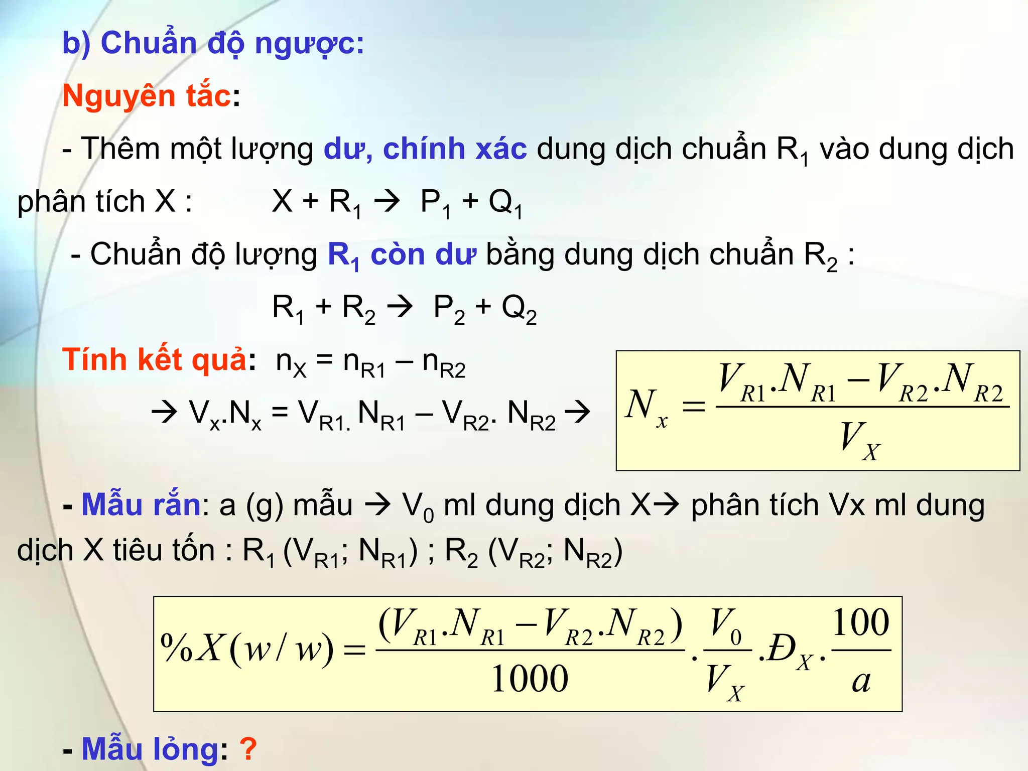 b) Chuẩn độ ngược:
Nguyên tắc:
- Thêm một lượng dư, chính xác dung dịch chuẩn R1 vào dung dịch
phân tích X : X + R1  P1 + Q1
- Chuẩn độ lượng R1 còn dư bằng dung dịch chuẩn R2 :
R1 + R2  P2 + Q2
Tính kết quả: nX = nR1 – nR2
 Vx.Nx = VR1. NR1 – VR2. NR2 
- Mẫu rắn: a (g) mẫu  V0 ml dung dịch X phân tích Vx ml dung
dịch X tiêu tốn : R1 (VR1; NR1) ; R2 (VR2; NR2)
- Mẫu lỏng: ?
X
R
R
R
R
x
V
N
V
N
V
N 2
2
1
1 .
. 

a
Đ
V
V
N
V
N
V
w
w
X X
X
R
R
R
R 100
.
.
.
1000
)
.
.
(
)
/
(
% 0
2
2
1
1 

 