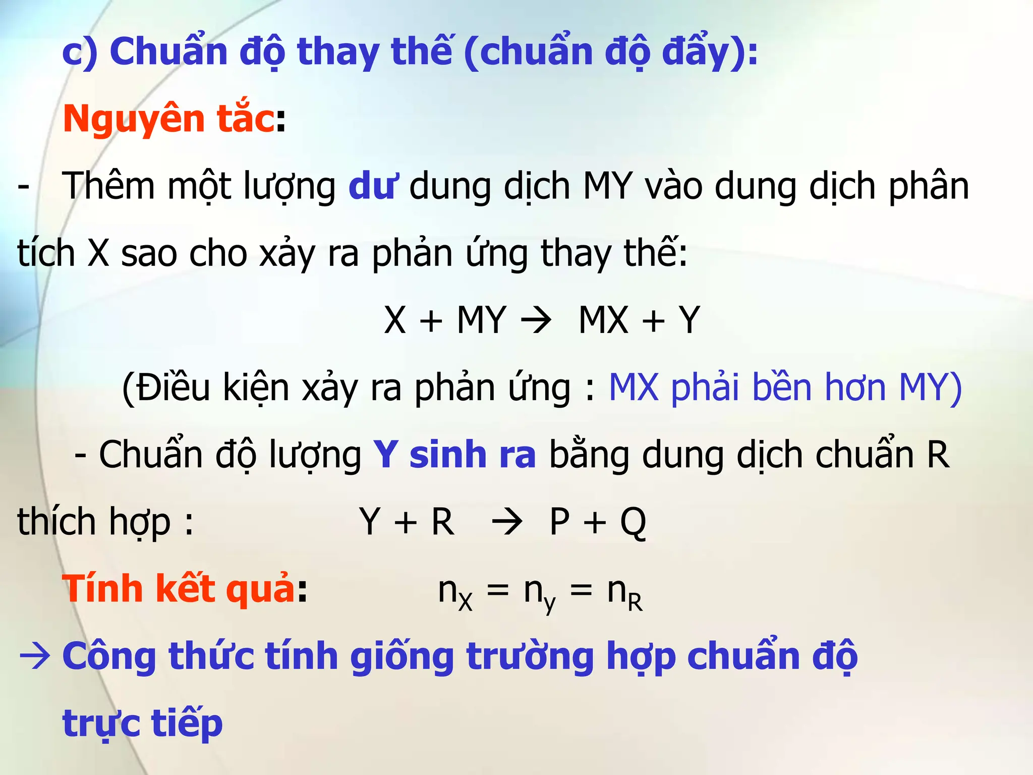 c) Chuẩn độ thay thế (chuẩn độ đẩy):
Nguyên tắc:
- Thêm một lượng dư dung dịch MY vào dung dịch phân
tích X sao cho xảy ra phản ứng thay thế:
X + MY  MX + Y
(Điều kiện xảy ra phản ứng : MX phải bền hơn MY)
- Chuẩn độ lượng Y sinh ra bằng dung dịch chuẩn R
thích hợp : Y + R  P + Q
Tính kết quả: nX = ny = nR
 Công thức tính giống trường hợp chuẩn độ
trực tiếp
 