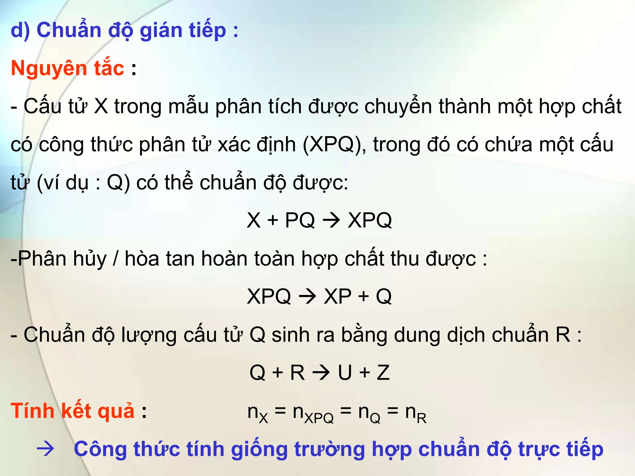 d) Chuẩn độ gián tiếp :
Nguyên tắc :
- Cấu tử X trong mẫu phân tích được chuyển thành một hợp chất
có công thức phân tử xác định (XPQ), trong đó có chứa một cấu
tử (ví dụ : Q) có thể chuẩn độ được:
X + PQ  XPQ
-Phân hủy / hòa tan hoàn toàn hợp chất thu được :
XPQ  XP + Q
- Chuẩn độ lượng cấu tử Q sinh ra bằng dung dịch chuẩn R :
Q + R  U + Z
Tính kết quả : nX = nXPQ = nQ = nR
 Công thức tính giống trường hợp chuẩn độ trực tiếp
 
