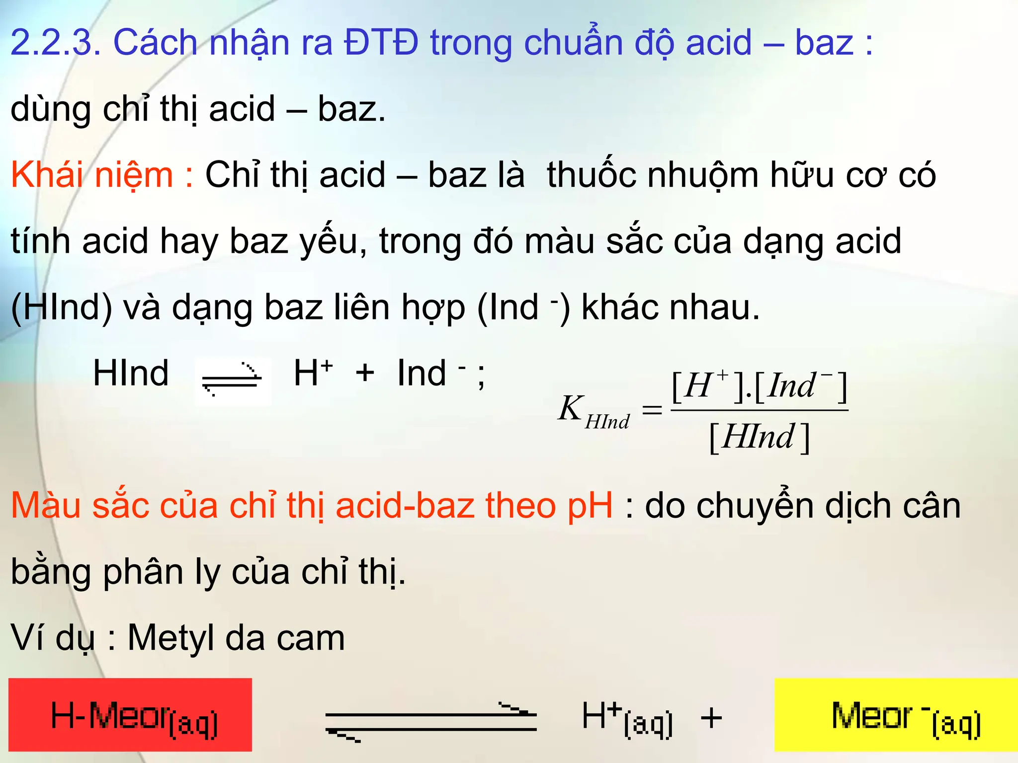 2.2.3. Cách nhận ra ĐTĐ trong chuẩn độ acid – baz :
dùng chỉ thị acid – baz.
Khái niệm : Chỉ thị acid – baz là thuốc nhuộm hữu cơ có
tính acid hay baz yếu, trong đó màu sắc của dạng acid
(HInd) và dạng baz liên hợp (Ind -) khác nhau.
HInd H+ + Ind - ;
Màu sắc của chỉ thị acid-baz theo pH : do chuyển dịch cân
bằng phân ly của chỉ thị.
Ví dụ : Metyl da cam
]
[
]
].[
[
HInd
Ind
H
KHInd



 