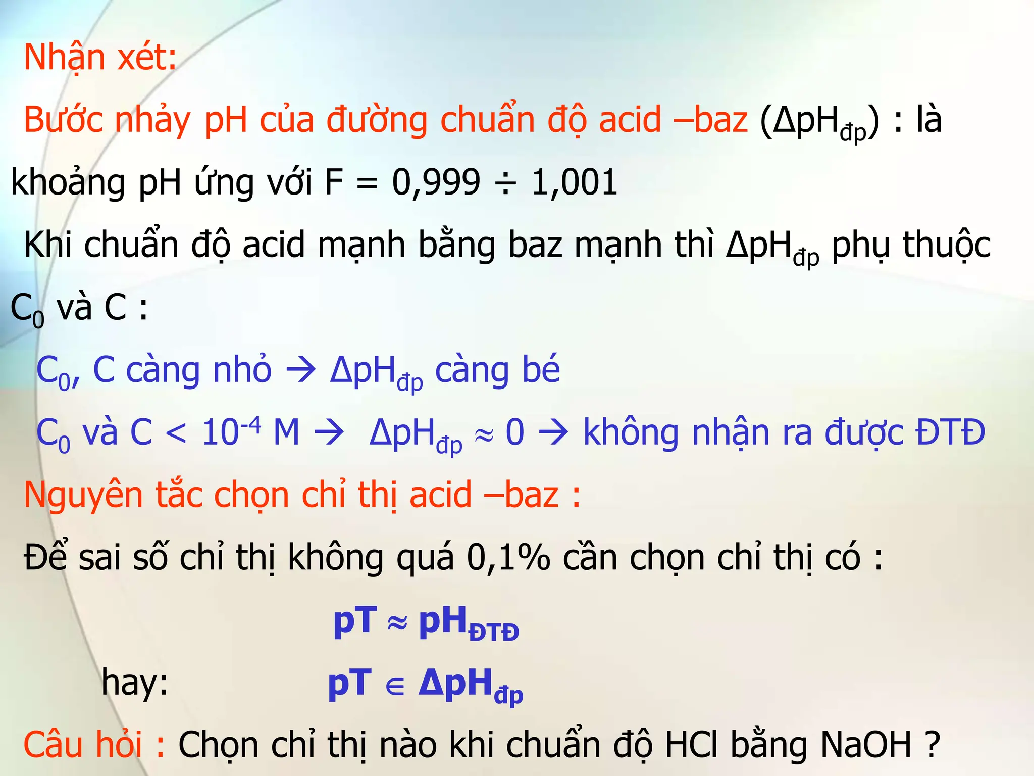 Nhận xét:
Bước nhảy pH của đường chuẩn độ acid –baz (∆pHđp) : là
khoảng pH ứng với F = 0,999 ÷ 1,001
Khi chuẩn độ acid mạnh bằng baz mạnh thì ∆pHđp phụ thuộc
C0 và C :
C0, C càng nhỏ  ∆pHđp càng bé
C0 và C < 10-4 M  ∆pHđp  0  không nhận ra được ĐTĐ
Nguyên tắc chọn chỉ thị acid –baz :
Để sai số chỉ thị không quá 0,1% cần chọn chỉ thị có :
pT  pHĐTĐ
hay: pT  ∆pHđp
Câu hỏi : Chọn chỉ thị nào khi chuẩn độ HCl bằng NaOH ?
 