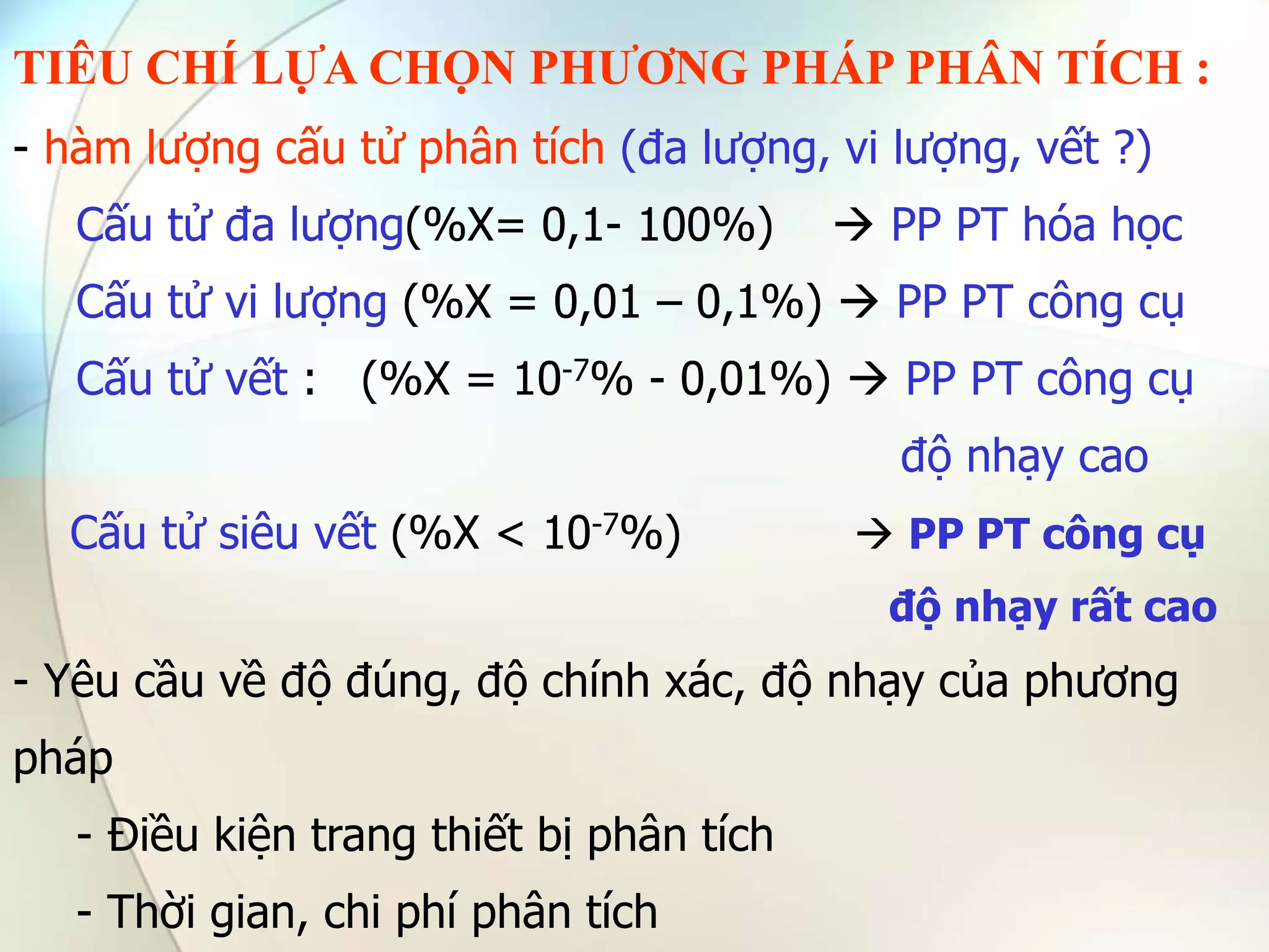 TIÊU CHÍ LỰA CHỌN PHƯƠNG PHÁP PHÂN TÍCH :
- hàm lượng cấu tử phân tích (đa lượng, vi lượng, vết ?)
Cấu tử đa lượng(%X= 0,1- 100%)  PP PT hóa học
Cấu tử vi lượng (%X = 0,01 – 0,1%)  PP PT công cụ
Cấu tử vết : (%X = 10-7% - 0,01%)  PP PT công cụ
độ nhạy cao
Cấu tử siêu vết (%X < 10-7%)  PP PT công cụ
độ nhạy rất cao
- Yêu cầu về độ đúng, độ chính xác, độ nhạy của phương
pháp
- Điều kiện trang thiết bị phân tích
- Thời gian, chi phí phân tích
 