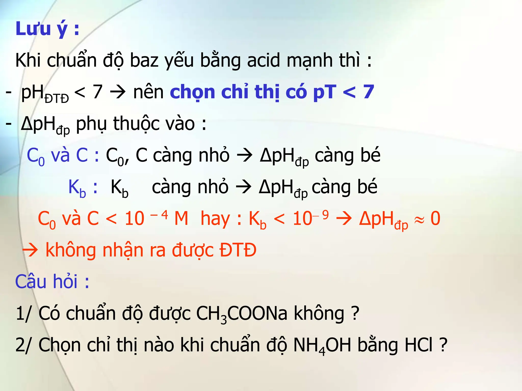 Lưu ý :
Khi chuẩn độ baz yếu bằng acid mạnh thì :
- pHĐTĐ < 7  nên chọn chỉ thị có pT < 7
- ∆pHđp phụ thuộc vào :
C0 và C : C0, C càng nhỏ  ∆pHđp càng bé
Kb : Kb càng nhỏ  ∆pHđp càng bé
C0 và C < 10 – 4 M hay : Kb < 10– 9  ∆pHđp  0
 không nhận ra được ĐTĐ
Câu hỏi :
1/ Có chuẩn độ được CH3COONa không ?
2/ Chọn chỉ thị nào khi chuẩn độ NH4OH bằng HCl ?
 