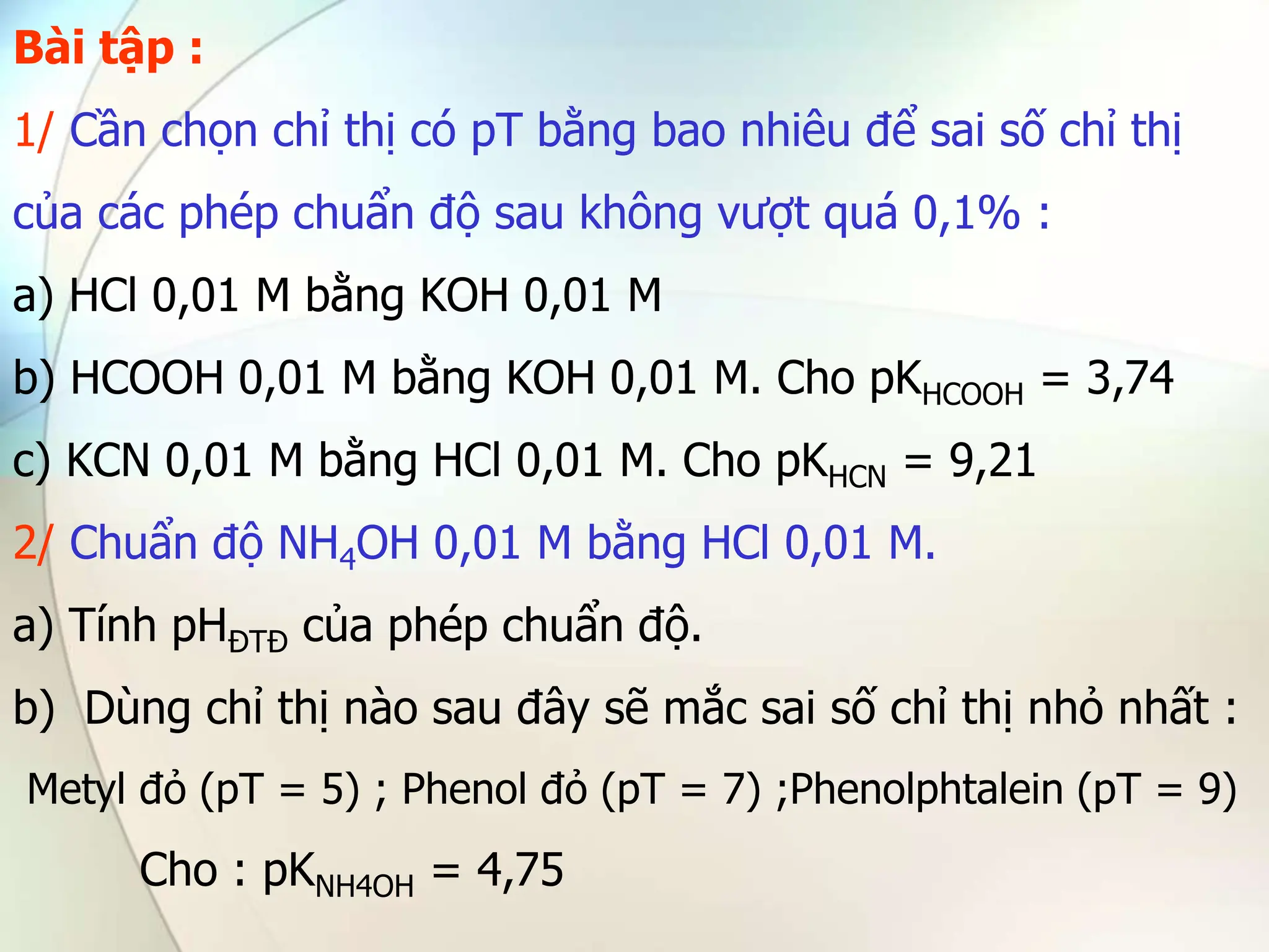 Bài tập :
1/ Cần chọn chỉ thị có pT bằng bao nhiêu để sai số chỉ thị
của các phép chuẩn độ sau không vượt quá 0,1% :
a) HCl 0,01 M bằng KOH 0,01 M
b) HCOOH 0,01 M bằng KOH 0,01 M. Cho pKHCOOH = 3,74
c) KCN 0,01 M bằng HCl 0,01 M. Cho pKHCN = 9,21
2/ Chuẩn độ NH4OH 0,01 M bằng HCl 0,01 M.
a) Tính pHĐTĐ của phép chuẩn độ.
b) Dùng chỉ thị nào sau đây sẽ mắc sai số chỉ thị nhỏ nhất :
Metyl đỏ (pT = 5) ; Phenol đỏ (pT = 7) ;Phenolphtalein (pT = 9)
Cho : pKNH4OH = 4,75
 