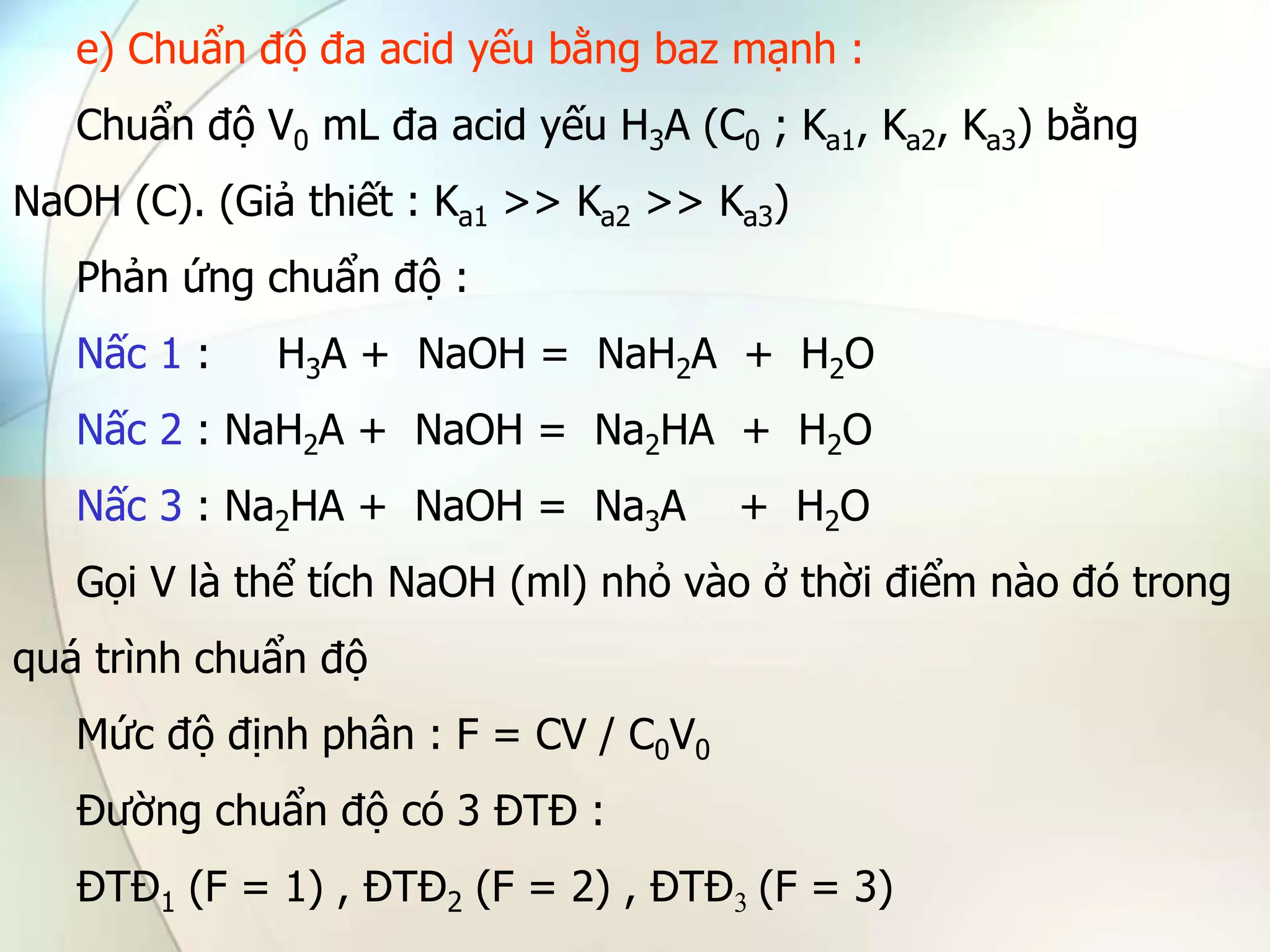 e) Chuẩn độ đa acid yếu bằng baz mạnh :
Chuẩn độ V0 mL đa acid yếu H3A (C0 ; Ka1, Ka2, Ka3) bằng
NaOH (C). (Giả thiết : Ka1 >> Ka2 >> Ka3)
Phản ứng chuẩn độ :
Nấc 1 : H3A + NaOH = NaH2A + H2O
Nấc 2 : NaH2A + NaOH = Na2HA + H2O
Nấc 3 : Na2HA + NaOH = Na3A + H2O
Gọi V là thể tích NaOH (ml) nhỏ vào ở thời điểm nào đó trong
quá trình chuẩn độ
Mức độ định phân : F = CV / C0V0
Đường chuẩn độ có 3 ĐTĐ :
ĐTĐ1 (F = 1) , ĐTĐ2 (F = 2) , ĐTĐ3 (F = 3)
 