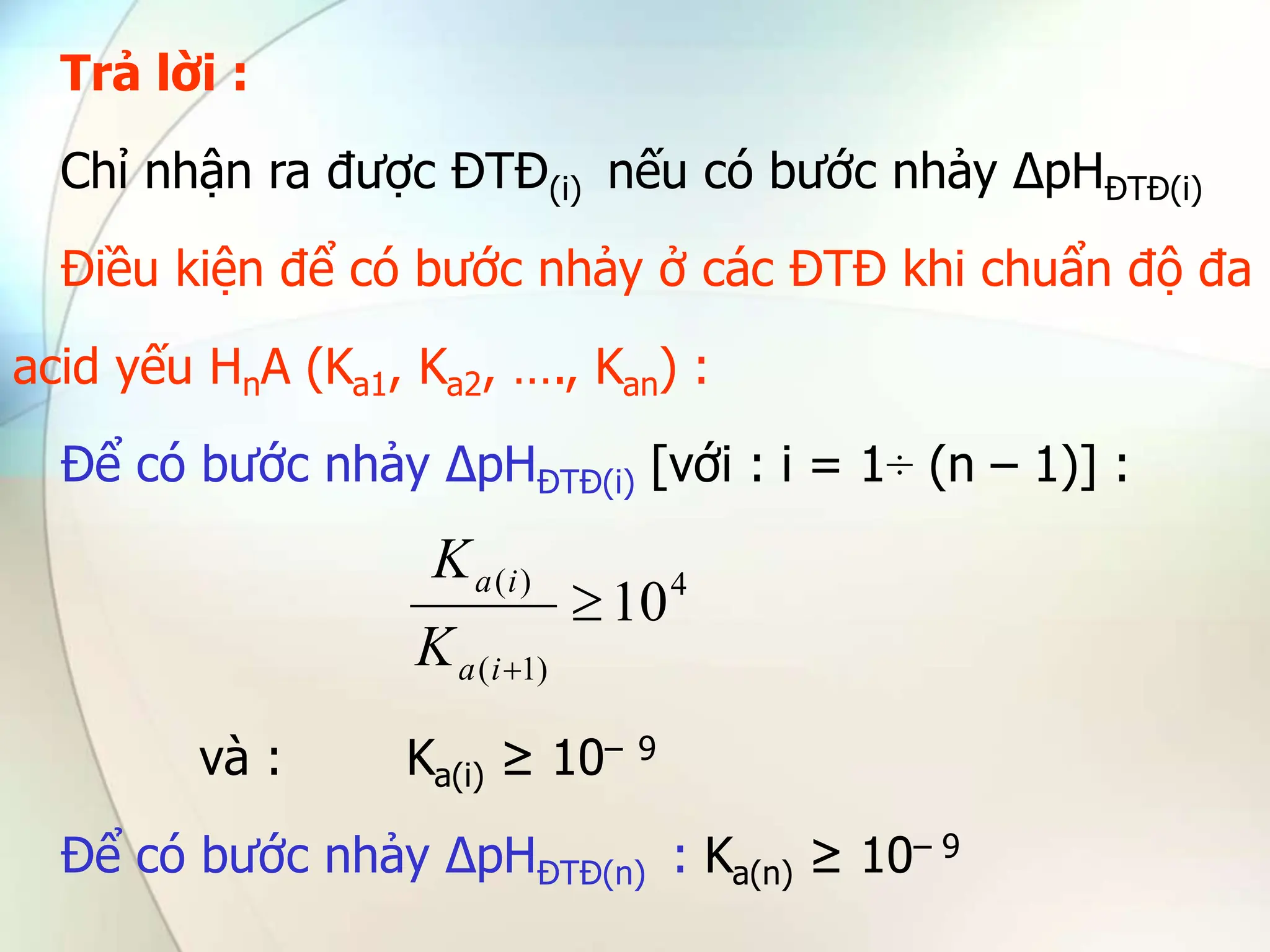 Trả lời :
Chỉ nhận ra được ĐTĐ(i) nếu có bước nhảy ∆pHĐTĐ(i)
Điều kiện để có bước nhảy ở các ĐTĐ khi chuẩn độ đa
acid yếu HnA (Ka1, Ka2, …., Kan) :
Để có bước nhảy ∆pHĐTĐ(i) [với : i = 1÷ (n – 1)] :
và : Ka(i) ≥ 10– 9
Để có bước nhảy ∆pHĐTĐ(n) : Ka(n) ≥ 10– 9
4
)
1
(
)
(
10


i
a
i
a
K
K
 