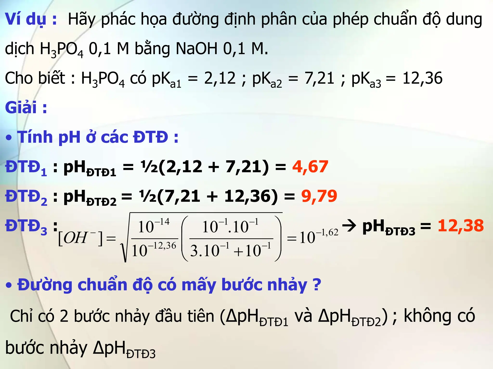 Ví dụ : Hãy phác họa đường định phân của phép chuẩn độ dung
dịch H3PO4 0,1 M bằng NaOH 0,1 M.
Cho biết : H3PO4 có pKa1 = 2,12 ; pKa2 = 7,21 ; pKa3 = 12,36
Giải :
• Tính pH ở các ĐTĐ :
ĐTĐ1 : pHĐTĐ1 = ½(2,12 + 7,21) = 4,67
ĐTĐ2 : pHĐTĐ2 = ½(7,21 + 12,36) = 9,79
ĐTĐ3 :  pHĐTĐ3 = 12,38
• Đường chuẩn độ có mấy bước nhảy ?
Chỉ có 2 bước nhảy đầu tiên (∆pHĐTĐ1 và ∆pHĐTĐ2) ; không có
bước nhảy ∆pHĐTĐ3
62
,
1
1
1
1
1
36
,
12
14
10
10
10
.
3
10
.
10
10
10
]
[ 


















OH
 