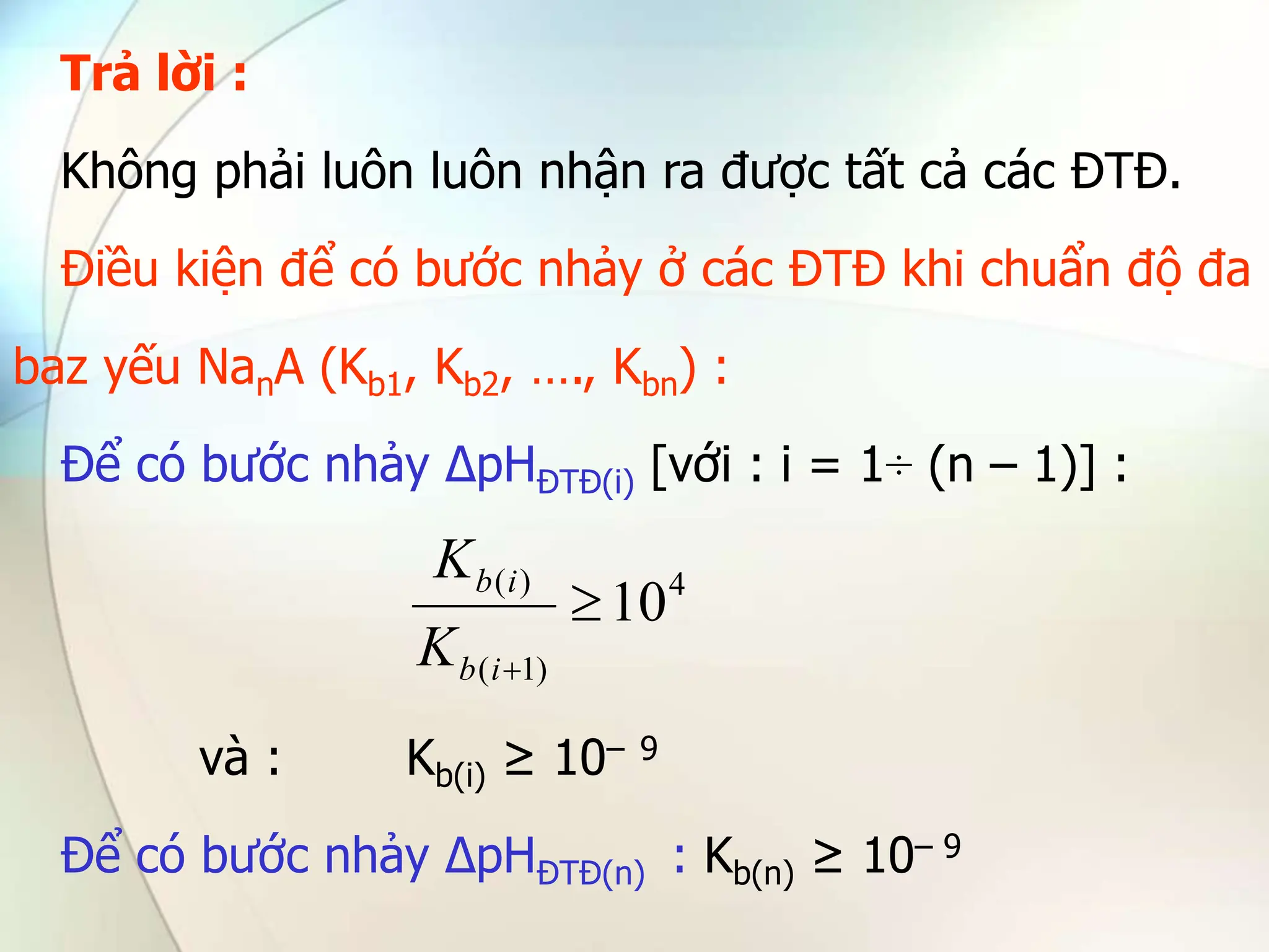 Trả lời :
Không phải luôn luôn nhận ra được tất cả các ĐTĐ.
Điều kiện để có bước nhảy ở các ĐTĐ khi chuẩn độ đa
baz yếu NanA (Kb1, Kb2, …., Kbn) :
Để có bước nhảy ∆pHĐTĐ(i) [với : i = 1÷ (n – 1)] :
và : Kb(i) ≥ 10– 9
Để có bước nhảy ∆pHĐTĐ(n) : Kb(n) ≥ 10– 9
4
)
1
(
)
(
10


i
b
i
b
K
K
 