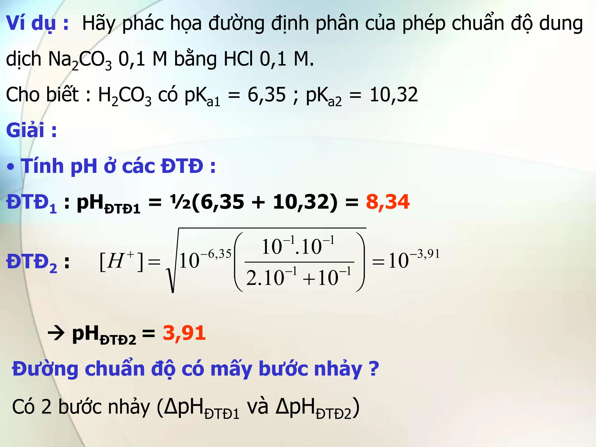 Ví dụ : Hãy phác họa đường định phân của phép chuẩn độ dung
dịch Na2CO3 0,1 M bằng HCl 0,1 M.
Cho biết : H2CO3 có pKa1 = 6,35 ; pKa2 = 10,32
Giải :
• Tính pH ở các ĐTĐ :
ĐTĐ1 : pHĐTĐ1 = ½(6,35 + 10,32) = 8,34
ĐTĐ2 :
 pHĐTĐ2 = 3,91
Đường chuẩn độ có mấy bước nhảy ?
Có 2 bước nhảy (∆pHĐTĐ1 và ∆pHĐTĐ2)
91
,
3
1
1
1
1
35
,
6
10
10
10
.
2
10
.
10
10
]
[ 

















H
 