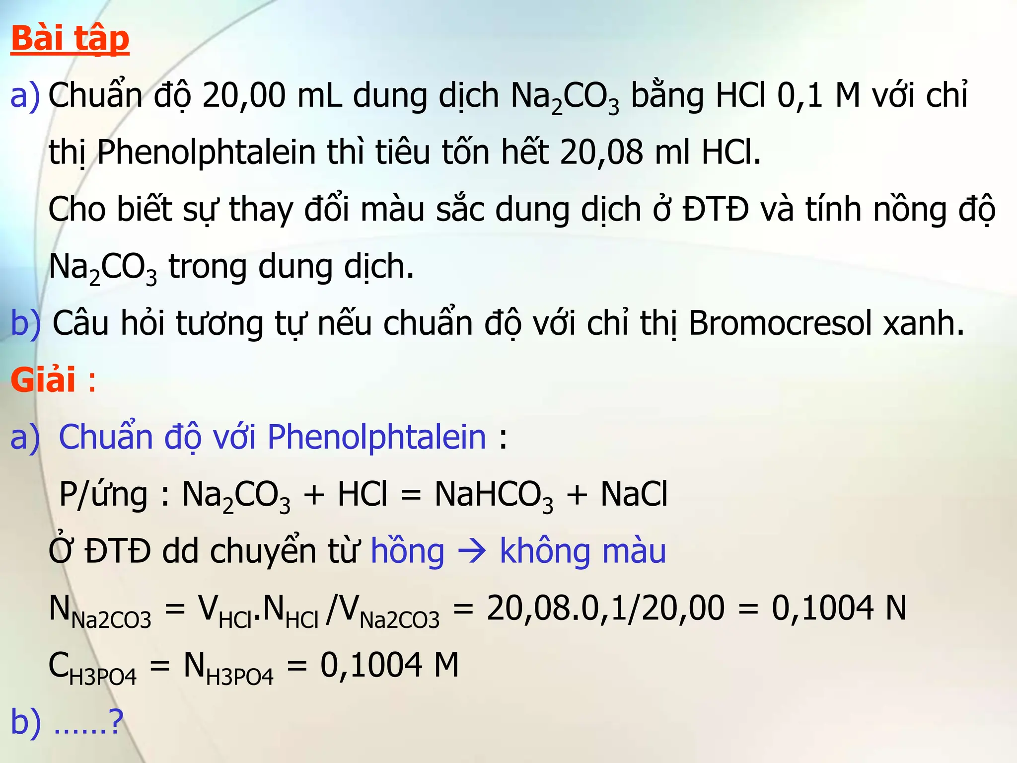 Bài tập
a) Chuẩn độ 20,00 mL dung dịch Na2CO3 bằng HCl 0,1 M với chỉ
thị Phenolphtalein thì tiêu tốn hết 20,08 ml HCl.
Cho biết sự thay đổi màu sắc dung dịch ở ĐTĐ và tính nồng độ
Na2CO3 trong dung dịch.
b) Câu hỏi tương tự nếu chuẩn độ với chỉ thị Bromocresol xanh.
Giải :
a) Chuẩn độ với Phenolphtalein :
P/ứng : Na2CO3 + HCl = NaHCO3 + NaCl
Ở ĐTĐ dd chuyển từ hồng  không màu
NNa2CO3 = VHCl.NHCl /VNa2CO3 = 20,08.0,1/20,00 = 0,1004 N
CH3PO4 = NH3PO4 = 0,1004 M
b) ……?
 