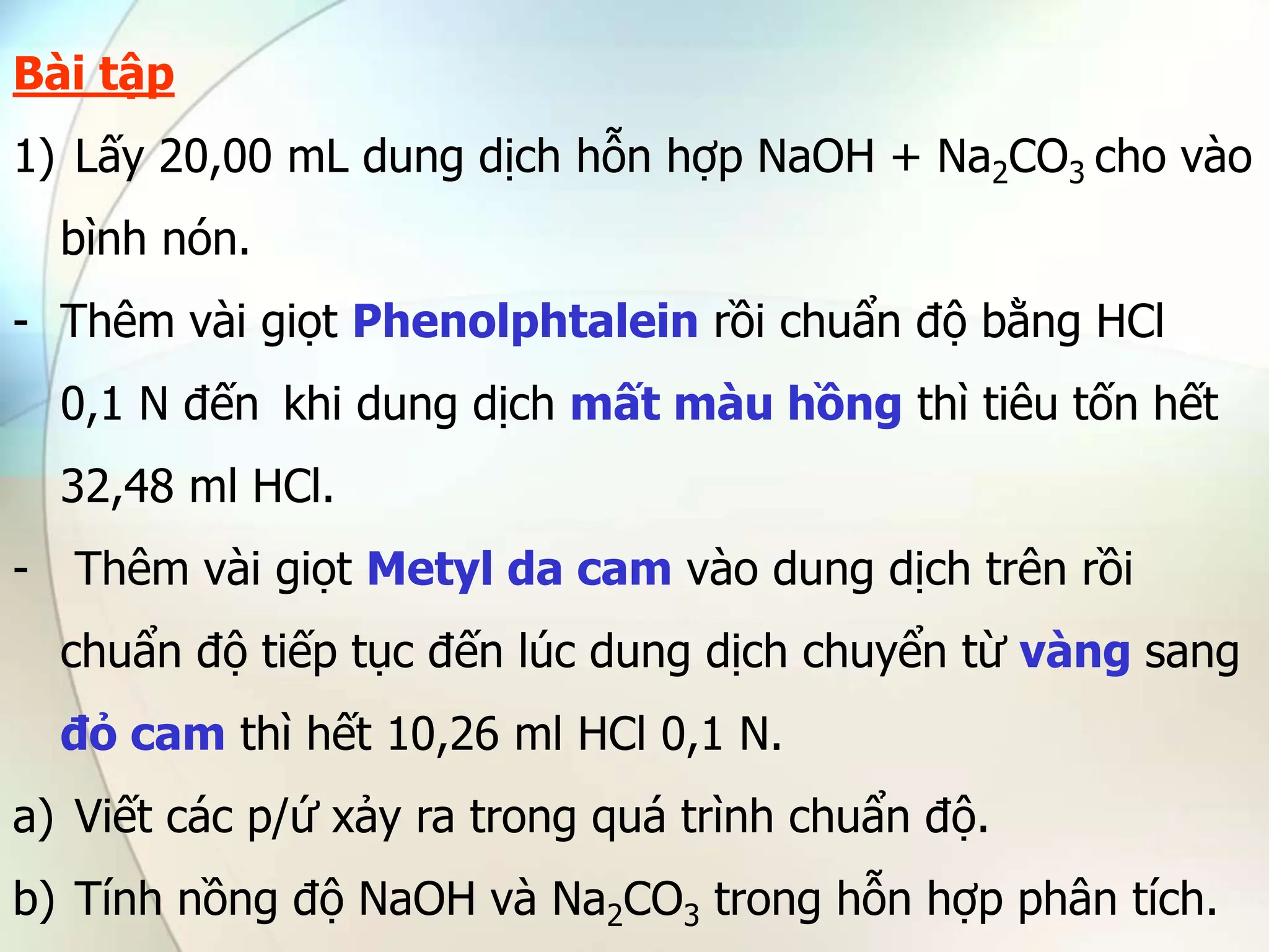 Bài tập
1) Lấy 20,00 mL dung dịch hỗn hợp NaOH + Na2CO3 cho vào
bình nón.
- Thêm vài giọt Phenolphtalein rồi chuẩn độ bằng HCl
0,1 N đến khi dung dịch mất màu hồng thì tiêu tốn hết
32,48 ml HCl.
- Thêm vài giọt Metyl da cam vào dung dịch trên rồi
chuẩn độ tiếp tục đến lúc dung dịch chuyển từ vàng sang
đỏ cam thì hết 10,26 ml HCl 0,1 N.
a) Viết các p/ứ xảy ra trong quá trình chuẩn độ.
b) Tính nồng độ NaOH và Na2CO3 trong hỗn hợp phân tích.
 