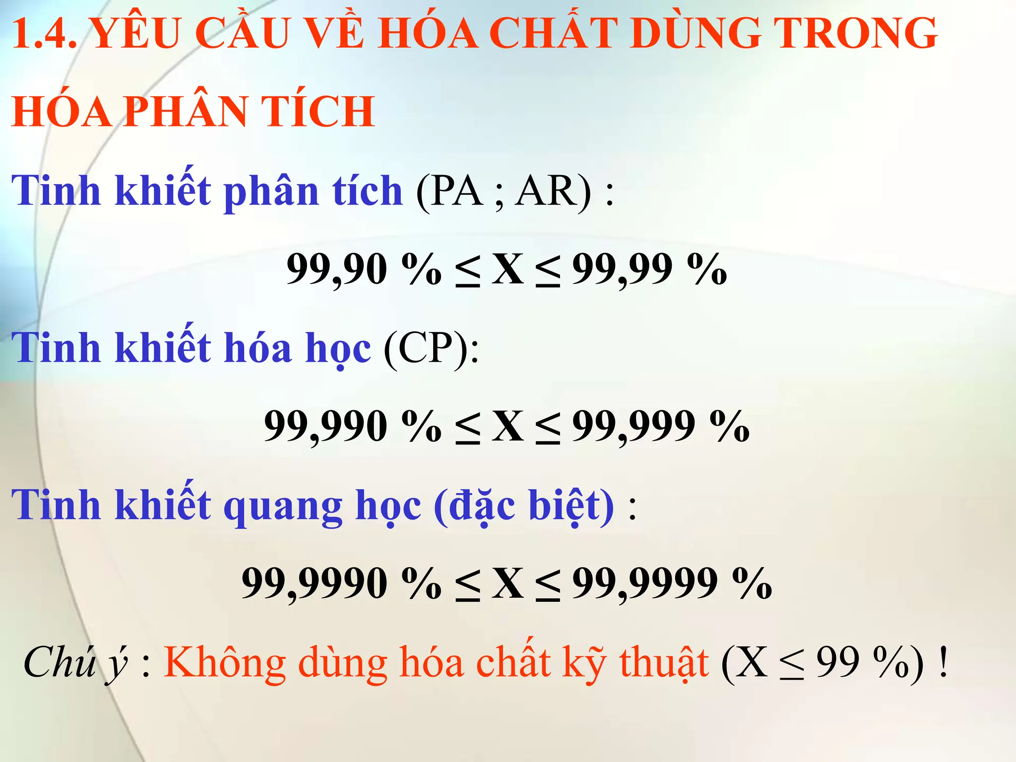1.4. YÊU CẦU VỀ HÓA CHẤT DÙNG TRONG
HÓA PHÂN TÍCH
Tinh khiết phân tích (PA ; AR) :
99,90 % ≤ X ≤ 99,99 %
Tinh khiết hóa học (CP):
99,990 % ≤ X ≤ 99,999 %
Tinh khiết quang học (đặc biệt) :
99,9990 % ≤ X ≤ 99,9999 %
Chú ý : Không dùng hóa chất kỹ thuật (X ≤ 99 %) !
 