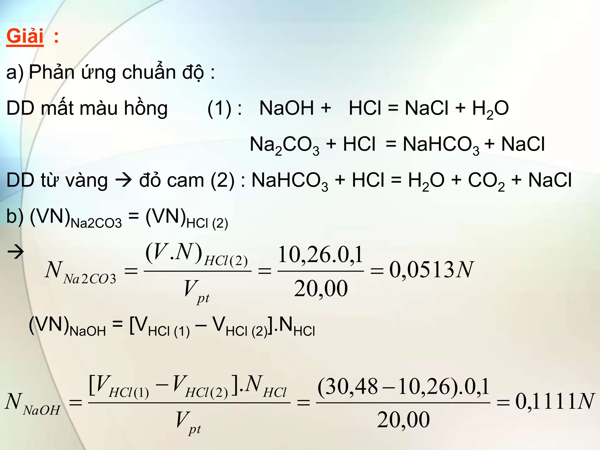 Giải :
a) Phản ứng chuẩn độ :
DD mất màu hồng (1) : NaOH + HCl = NaCl + H2O
Na2CO3 + HCl = NaHCO3 + NaCl
DD từ vàng  đỏ cam (2) : NaHCO3 + HCl = H2O + CO2 + NaCl
b) (VN)Na2CO3 = (VN)HCl (2)

(VN)NaOH = [VHCl (1) – VHCl (2)].NHCl
N
V
N
V
N
pt
HCl
CO
Na 0513
,
0
00
,
20
1
,
0
.
26
,
10
)
.
( )
2
(
3
2 


N
V
N
V
V
N
pt
HCl
HCl
HCl
NaOH 1111
,
0
00
,
20
1
,
0
).
26
,
10
48
,
30
(
].
[ )
2
(
)
1
(





 