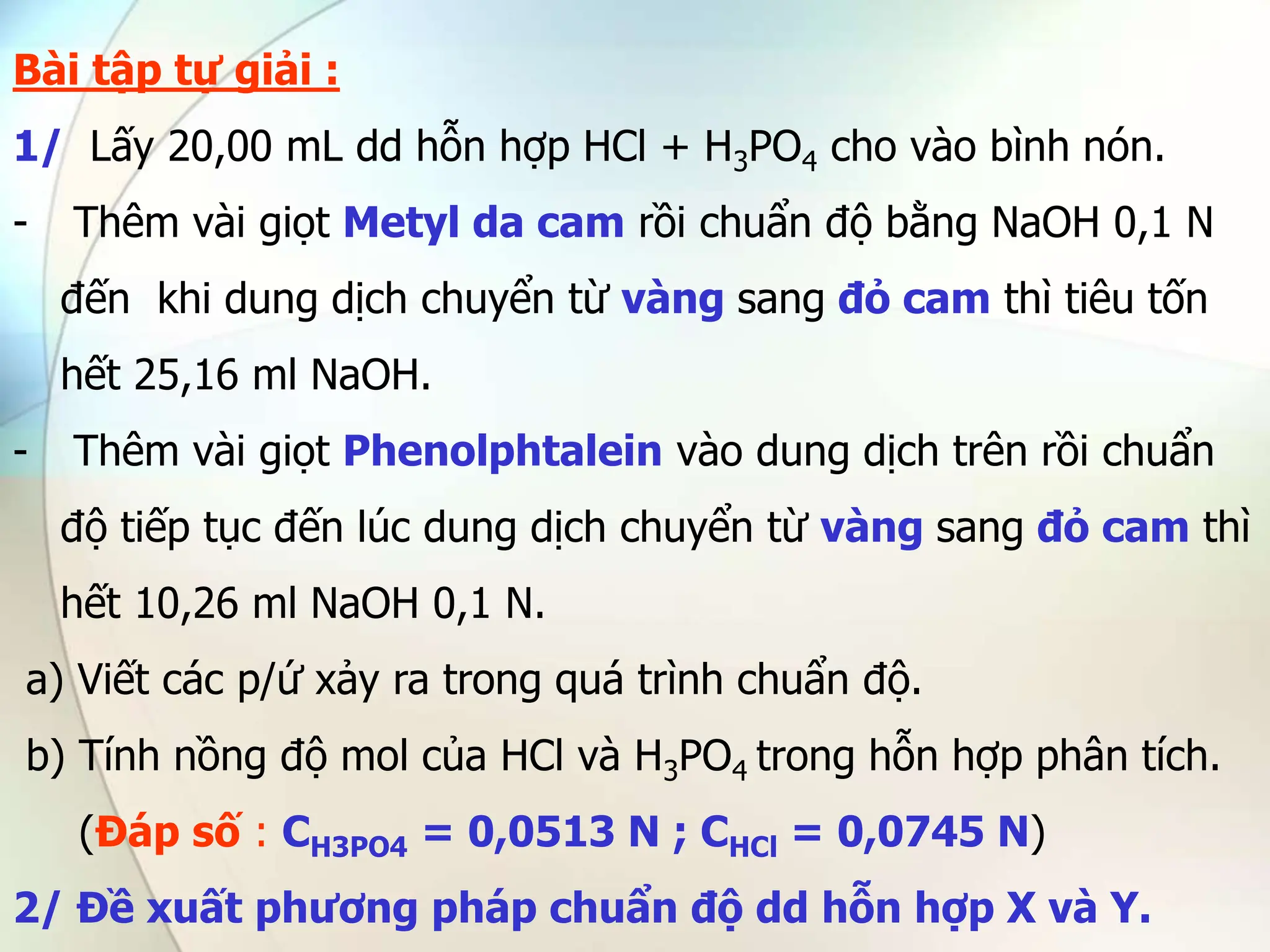 Bài tập tự giải :
1/ Lấy 20,00 mL dd hỗn hợp HCl + H3PO4 cho vào bình nón.
- Thêm vài giọt Metyl da cam rồi chuẩn độ bằng NaOH 0,1 N
đến khi dung dịch chuyển từ vàng sang đỏ cam thì tiêu tốn
hết 25,16 ml NaOH.
- Thêm vài giọt Phenolphtalein vào dung dịch trên rồi chuẩn
độ tiếp tục đến lúc dung dịch chuyển từ vàng sang đỏ cam thì
hết 10,26 ml NaOH 0,1 N.
a) Viết các p/ứ xảy ra trong quá trình chuẩn độ.
b) Tính nồng độ mol của HCl và H3PO4 trong hỗn hợp phân tích.
(Đáp số : CH3PO4 = 0,0513 N ; CHCl = 0,0745 N)
2/ Đề xuất phương pháp chuẩn độ dd hỗn hợp X và Y.
 