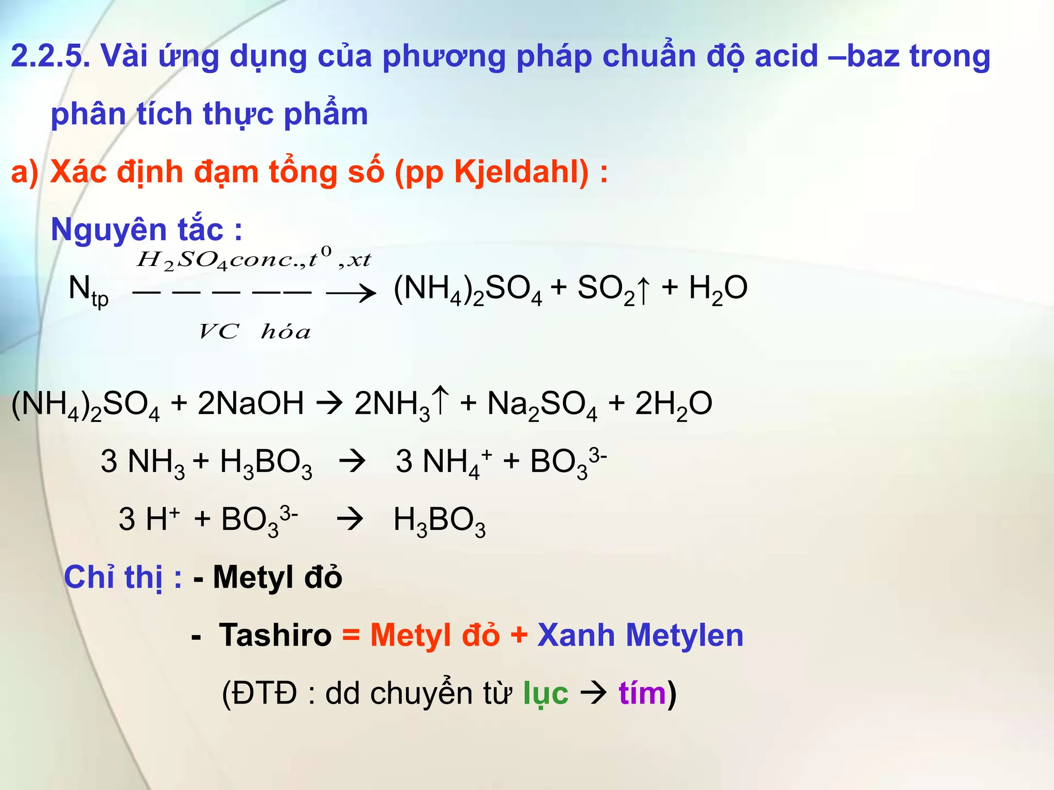 2.2.5. Vài ứng dụng của phương pháp chuẩn độ acid –baz trong
phân tích thực phẩm
a) Xác định đạm tổng số (pp Kjeldahl) :
Nguyên tắc :
Ntp (NH4)2SO4 + SO2↑ + H2O
(NH4)2SO4 + 2NaOH  2NH3 + Na2SO4 + 2H2O
3 NH3 + H3BO3  3 NH4
+ + BO3
3-
3 H+ + BO3
3-  H3BO3
Chỉ thị : - Metyl đỏ
- Tashiro = Metyl đỏ + Xanh Metylen
(ĐTĐ : dd chuyển từ lục  tím)
xt
t
conc
SO
H
hóa
VC
,
., 0
4
2





 