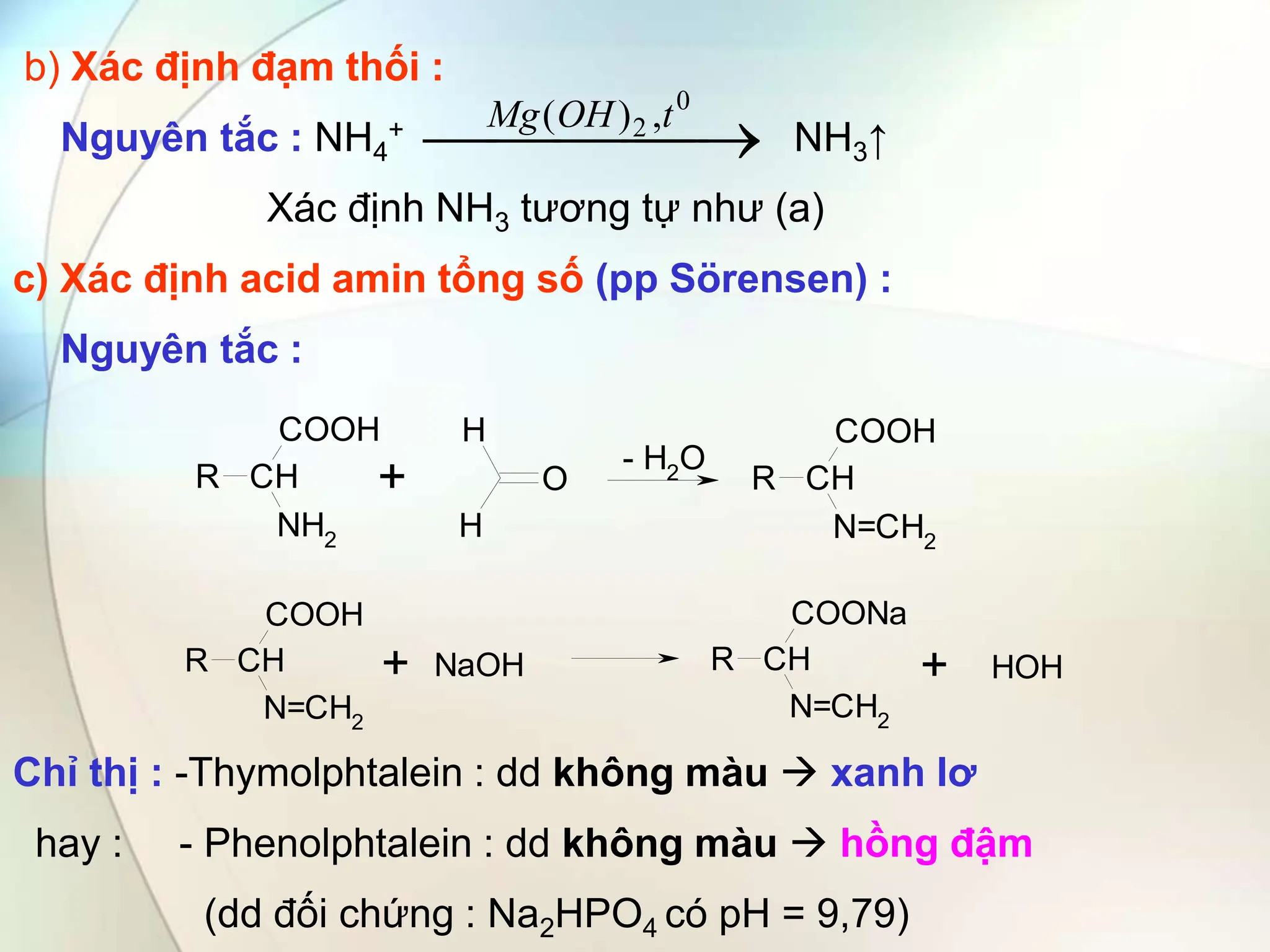 b) Xác định đạm thối :
Nguyên tắc : NH4
+ NH3↑
Xác định NH3 tương tự như (a)
c) Xác định acid amin tổng số (pp Sörensen) :
Nguyên tắc :
Chỉ thị : -Thymolphtalein : dd không màu  xanh lơ
hay : - Phenolphtalein : dd không màu  hồng đậm
(dd đối chứng : Na2HPO4 có pH = 9,79)
CH
R
NH2
COOH H
H
O CH
R
N=CH2
COOH
+ - H2O
CH
R
N=CH2
COOH
CH
R
N=CH2
COONa
NaOH
+ + HOH



 

0
2 ,
)
( t
OH
Mg
 