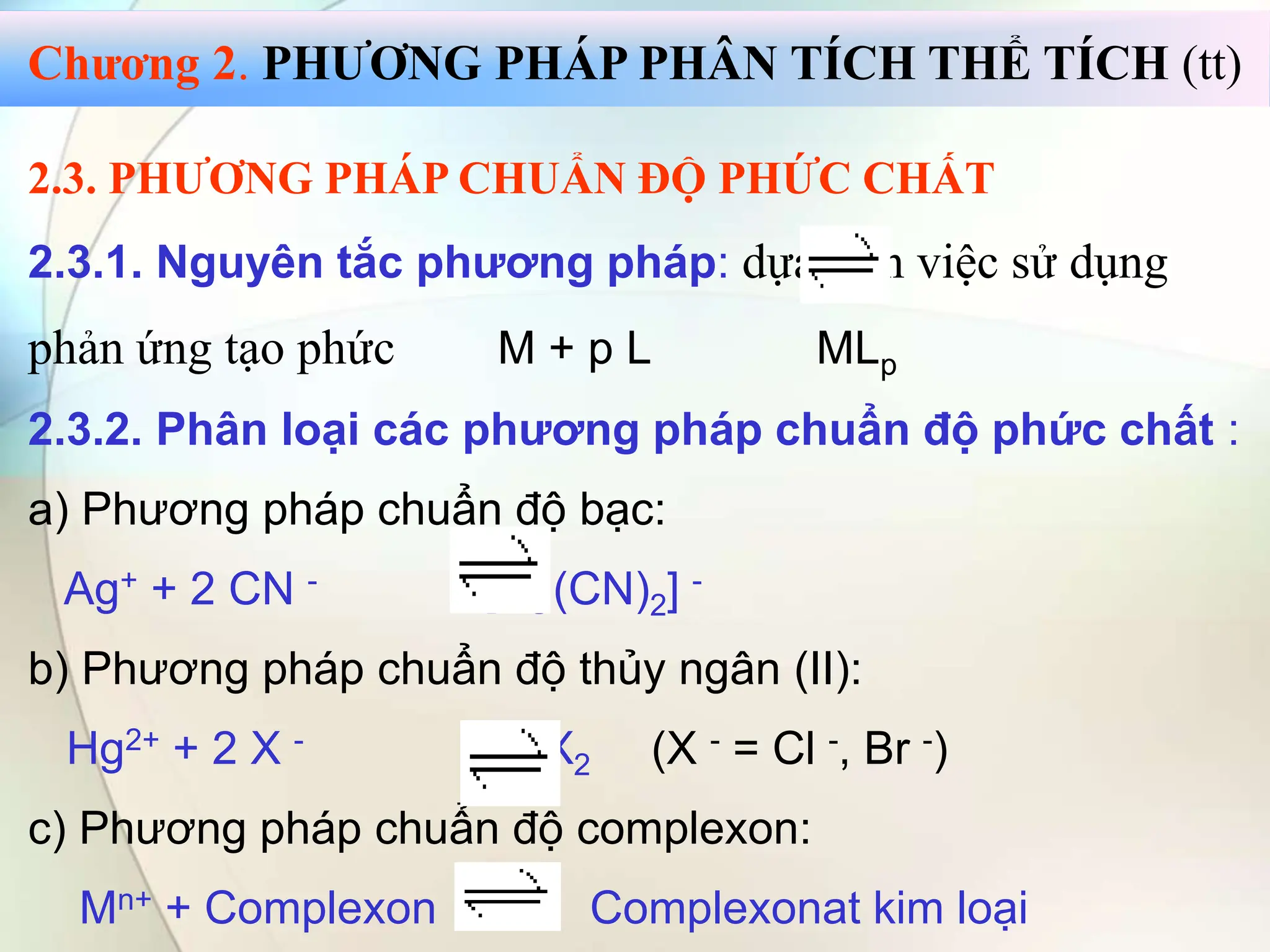 2.3. PHƯƠNG PHÁP CHUẨN ĐỘ PHỨC CHẤT
2.3.1. Nguyên tắc phương pháp: dựa trên việc sử dụng
phản ứng tạo phức M + p L MLp
2.3.2. Phân loại các phương pháp chuẩn độ phức chất :
a) Phương pháp chuẩn độ bạc:
Ag+ + 2 CN - [Ag(CN)2] -
b) Phương pháp chuẩn độ thủy ngân (II):
Hg2+ + 2 X - HgX2 (X - = Cl -, Br -)
c) Phương pháp chuẩn độ complexon:
Mn+ + Complexon Complexonat kim loại
Chương 2. PHƯƠNG PHÁP PHÂN TÍCH THỂ TÍCH (tt)
 