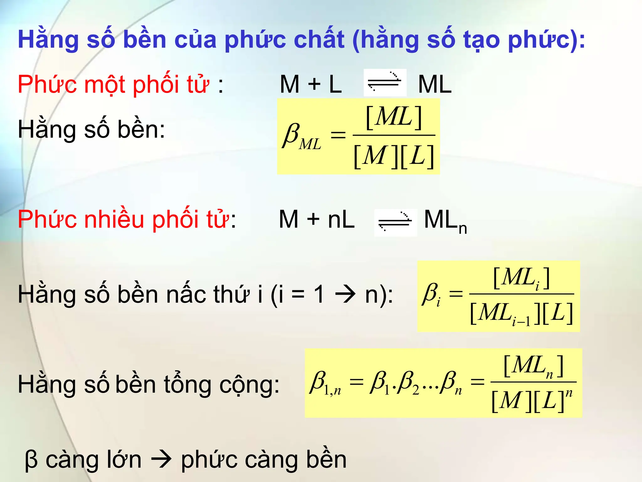 Hằng số bền của phức chất (hằng số tạo phức):
Phức một phối tử : M + L ML
Hằng số bền:
Phức nhiều phối tử: M + nL MLn
Hằng số bền nấc thứ i (i = 1  n):
Hằng số bền tổng cộng:
β càng lớn  phức càng bền
]
][
[
]
[
L
M
ML
ML 

]
][
[
]
[
1 L
ML
ML
i
i
i



n
n
n
n
L
M
ML
]
][
[
]
[
...
. 2
1
,
1 
 



 