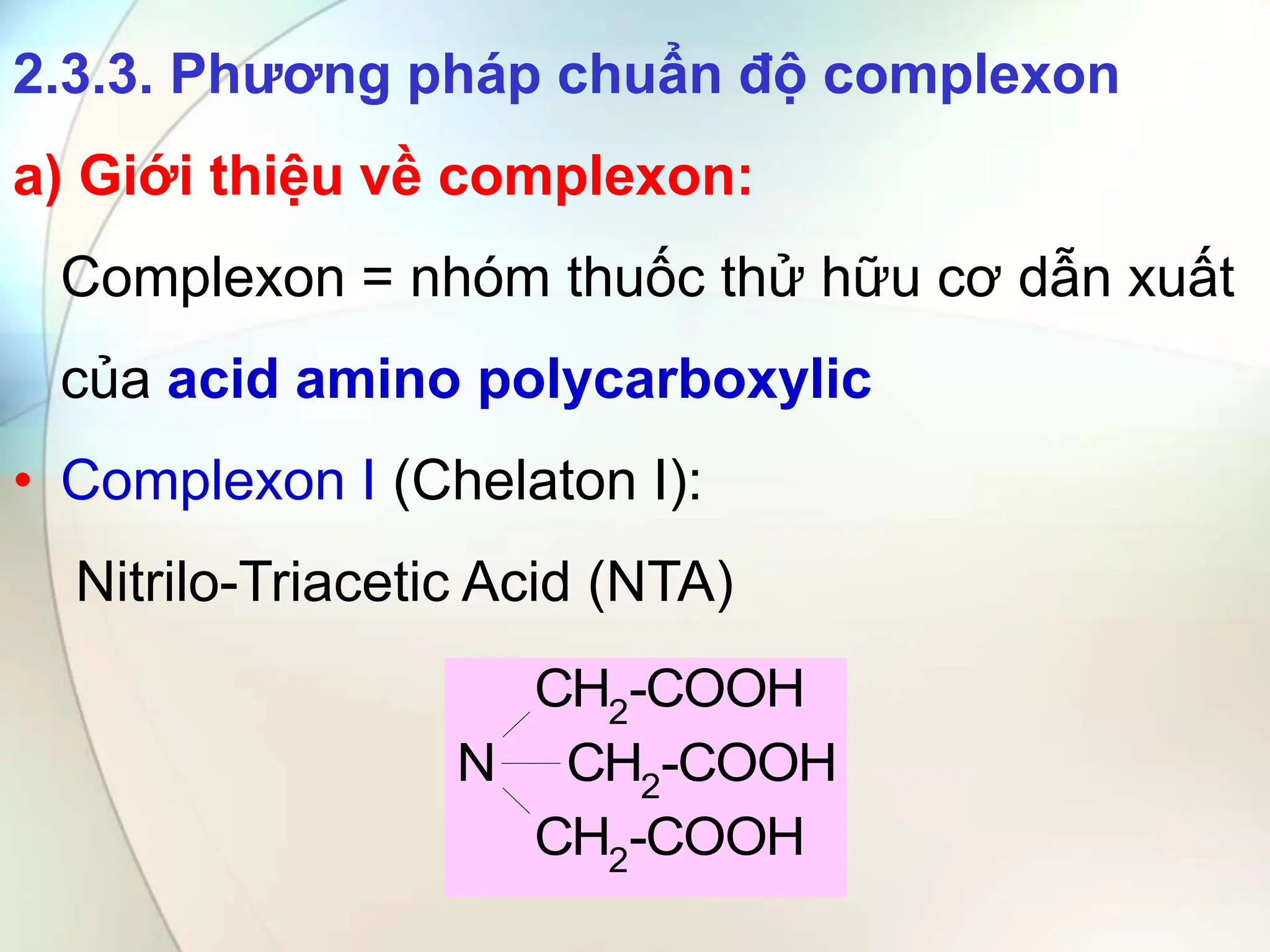 2.3.3. Phương pháp chuẩn độ complexon
a) Giới thiệu về complexon:
Complexon = nhóm thuốc thử hữu cơ dẫn xuất
của acid amino polycarboxylic
• Complexon I (Chelaton I):
Nitrilo-Triacetic Acid (NTA)
N
CH2
-COOH
CH2-COOH
CH2
-COOH
 