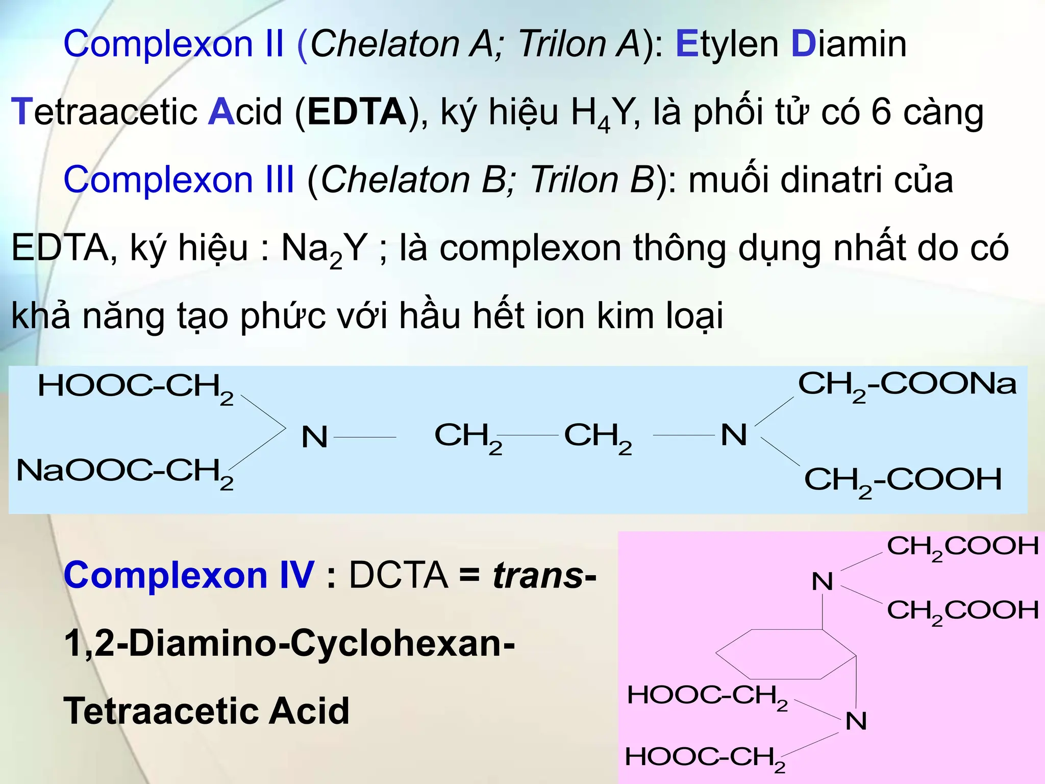 Complexon II (Chelaton A; Trilon A): Etylen Diamin
Tetraacetic Acid (EDTA), ký hiệu H4Y, là phối tử có 6 càng
Complexon III (Chelaton B; Trilon B): muối dinatri của
EDTA, ký hiệu : Na2Y ; là complexon thông dụng nhất do có
khả năng tạo phức với hầu hết ion kim loại
CH2
CH2
N
N
CH2
-COONa
CH2-COOH
HOOC-CH2
NaOOC-CH2
N
N
CH2COOH
CH2
COOH
HOOC-CH2
HOOC-CH2
Complexon IV : DCTA = trans-
1,2-Diamino-Cyclohexan-
Tetraacetic Acid
 