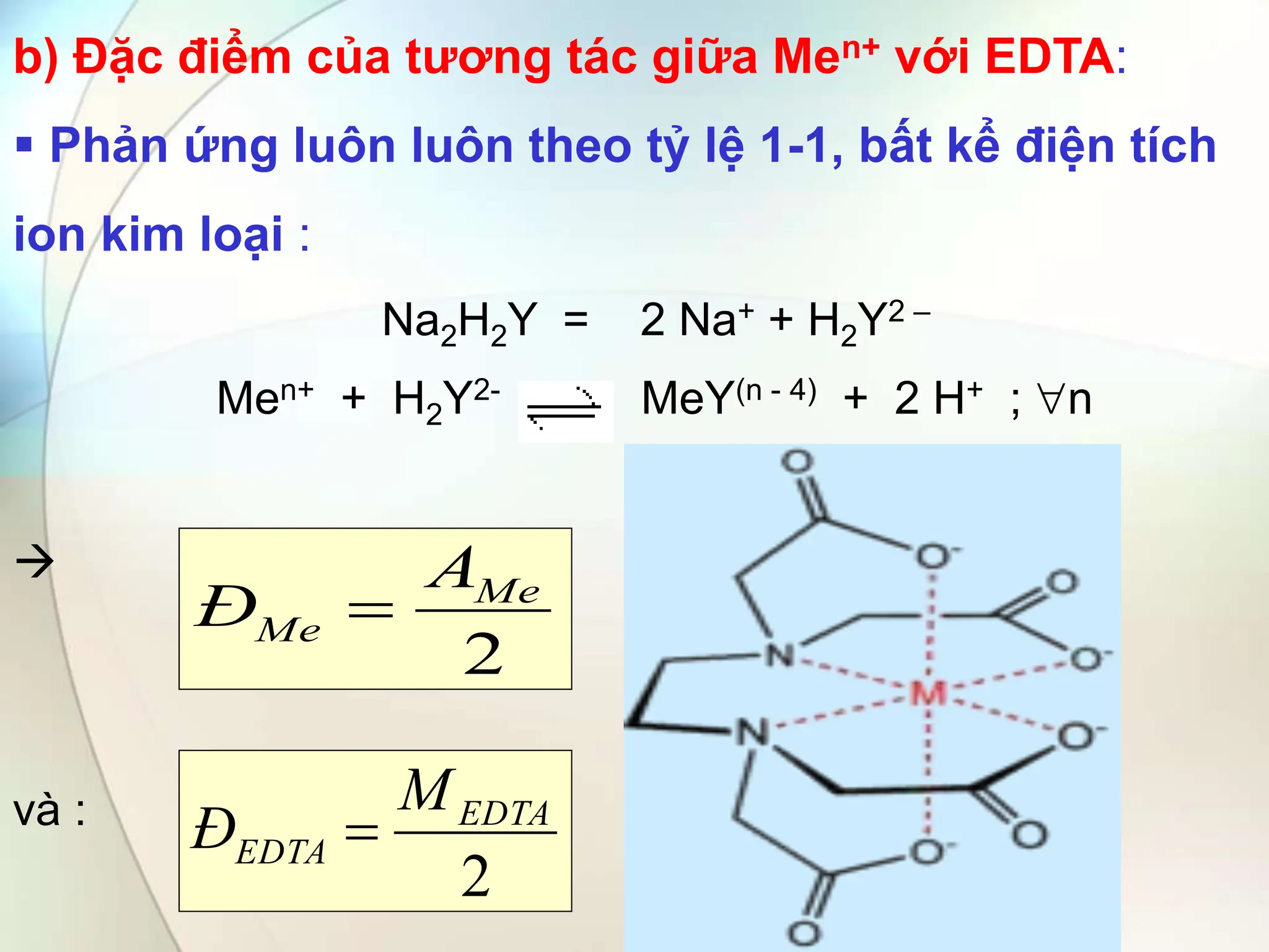 b) Đặc điểm của tương tác giữa Men+ với EDTA:
 Phản ứng luôn luôn theo tỷ lệ 1-1, bất kể điện tích
ion kim loại :
Na2H2Y = 2 Na+ + H2Y2 –
Men+ + H2Y2- MeY(n - 4) + 2 H+ ; n

và :
2
Me
Me
A
Đ 
2
EDTA
EDTA
M
Đ 
 