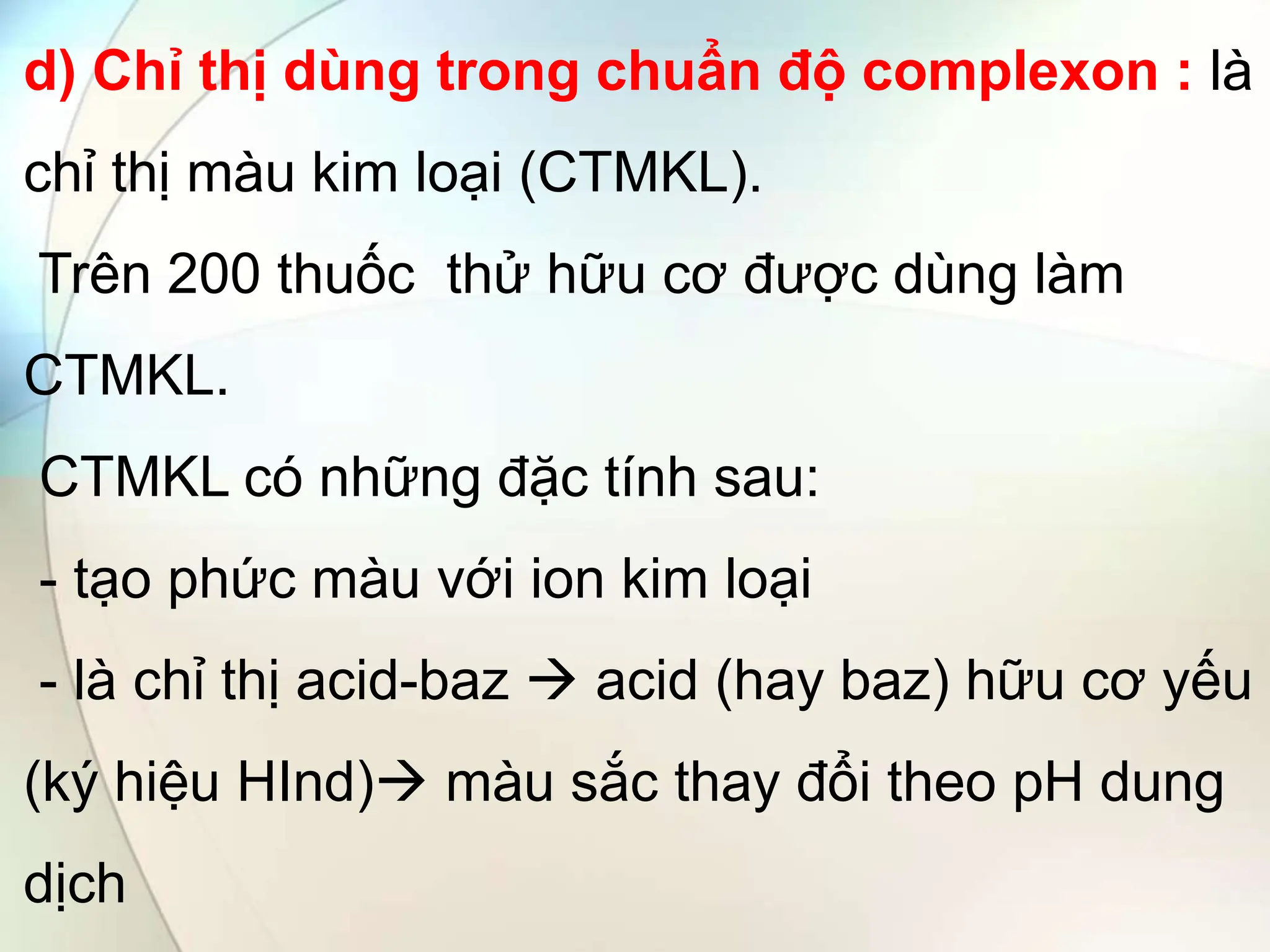 d) Chỉ thị dùng trong chuẩn độ complexon : là
chỉ thị màu kim loại (CTMKL).
Trên 200 thuốc thử hữu cơ được dùng làm
CTMKL.
CTMKL có những đặc tính sau:
- tạo phức màu với ion kim loại
- là chỉ thị acid-baz  acid (hay baz) hữu cơ yếu
(ký hiệu HInd) màu sắc thay đổi theo pH dung
dịch
 