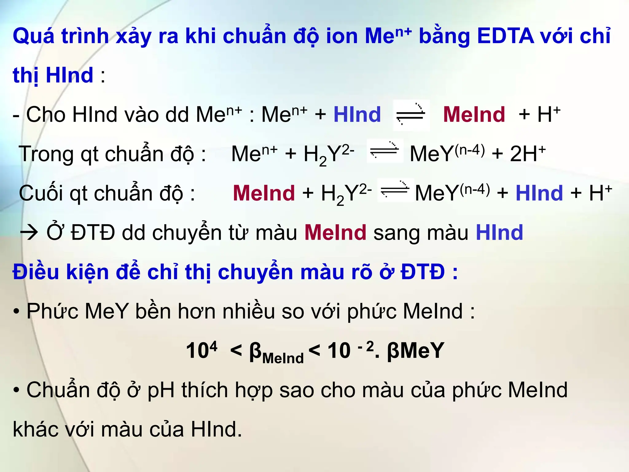 Quá trình xảy ra khi chuẩn độ ion Men+ bằng EDTA với chỉ
thị HInd :
- Cho HInd vào dd Men+ : Men+ + HInd MeInd + H+
Trong qt chuẩn độ : Men+ + H2Y2- MeY(n-4) + 2H+
Cuối qt chuẩn độ : MeInd + H2Y2- MeY(n-4) + HInd + H+
 Ở ĐTĐ dd chuyển từ màu MeInd sang màu HInd
Điều kiện để chỉ thị chuyển màu rõ ở ĐTĐ :
• Phức MeY bền hơn nhiều so với phức MeInd :
104 < βMeInd < 10 - 2. βMeY
• Chuẩn độ ở pH thích hợp sao cho màu của phức MeInd
khác với màu của HInd.
 