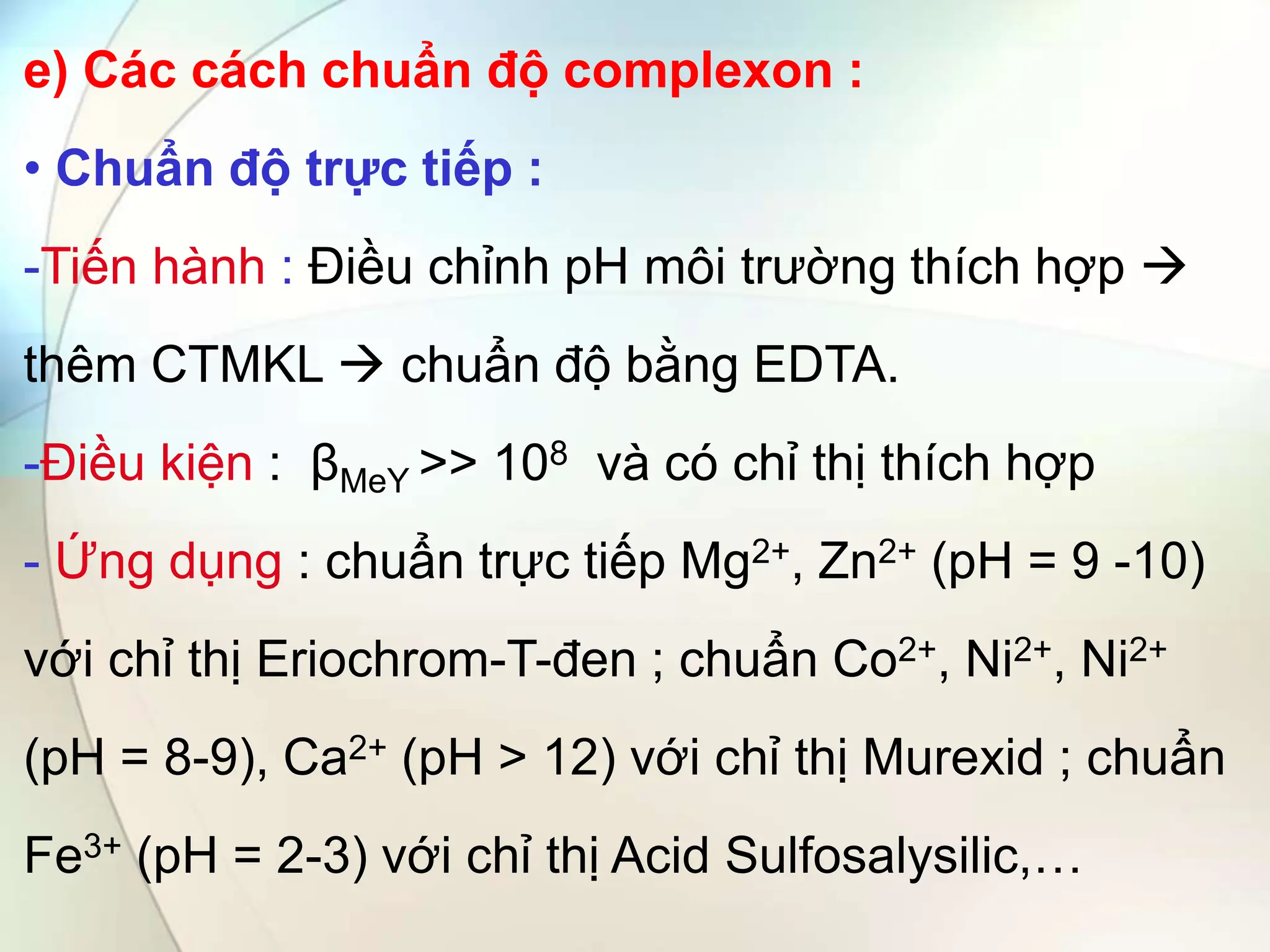 e) Các cách chuẩn độ complexon :
• Chuẩn độ trực tiếp :
-Tiến hành : Điều chỉnh pH môi trường thích hợp 
thêm CTMKL  chuẩn độ bằng EDTA.
-Điều kiện : βMeY >> 108 và có chỉ thị thích hợp
- Ứng dụng : chuẩn trực tiếp Mg2+, Zn2+ (pH = 9 -10)
với chỉ thị Eriochrom-T-đen ; chuẩn Co2+, Ni2+, Ni2+
(pH = 8-9), Ca2+ (pH > 12) với chỉ thị Murexid ; chuẩn
Fe3+ (pH = 2-3) với chỉ thị Acid Sulfosalysilic,…
 