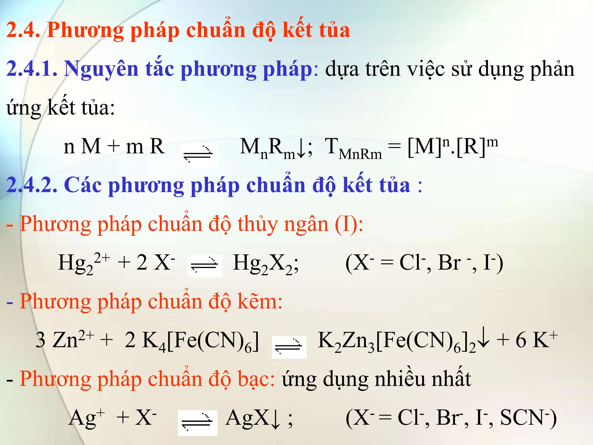 2.4. Phương pháp chuẩn độ kết tủa
2.4.1. Nguyên tắc phương pháp: dựa trên việc sử dụng phản
ứng kết tủa:
n M + m R MnRm↓; TMnRm = [M]n.[R]m
2.4.2. Các phương pháp chuẩn độ kết tủa :
- Phương pháp chuẩn độ thủy ngân (I):
Hg2
2+ + 2 X- Hg2X2; (X- = Cl-, Br -, I-)
- Phương pháp chuẩn độ kẽm:
3 Zn2+ + 2 K4[Fe(CN)6] K2Zn3[Fe(CN)6]2 + 6 K+
- Phương pháp chuẩn độ bạc: ứng dụng nhiều nhất
Ag+ + X- AgX↓ ; (X- = Cl-, Br-, I-, SCN-)
 