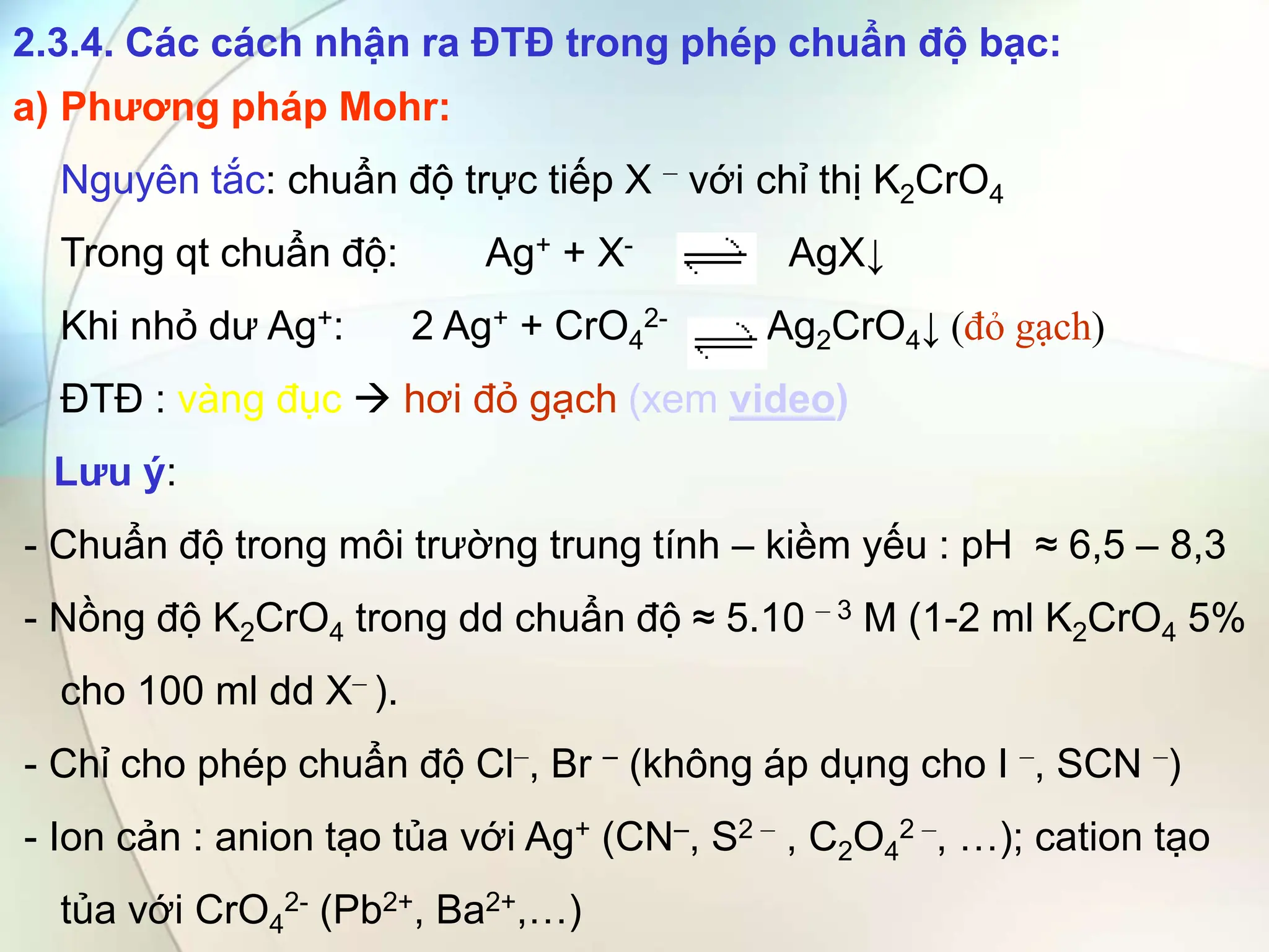 2.3.4. Các cách nhận ra ĐTĐ trong phép chuẩn độ bạc:
a) Phương pháp Mohr:
Nguyên tắc: chuẩn độ trực tiếp X – với chỉ thị K2CrO4
Trong qt chuẩn độ: Ag+ + X- AgX↓
Khi nhỏ dư Ag+: 2 Ag+ + CrO4
2- Ag2CrO4↓ (đỏ gạch)
ĐTĐ : vàng đục  hơi đỏ gạch (xem video)
Lưu ý:
- Chuẩn độ trong môi trường trung tính – kiềm yếu : pH ≈ 6,5 – 8,3
- Nồng độ K2CrO4 trong dd chuẩn độ ≈ 5.10 – 3 M (1-2 ml K2CrO4 5%
cho 100 ml dd X– ).
- Chỉ cho phép chuẩn độ Cl–, Br – (không áp dụng cho I –, SCN –)
- Ion cản : anion tạo tủa với Ag+ (CN–, S2 – , C2O4
2 –, …); cation tạo
tủa với CrO4
2- (Pb2+, Ba2+,…)
 